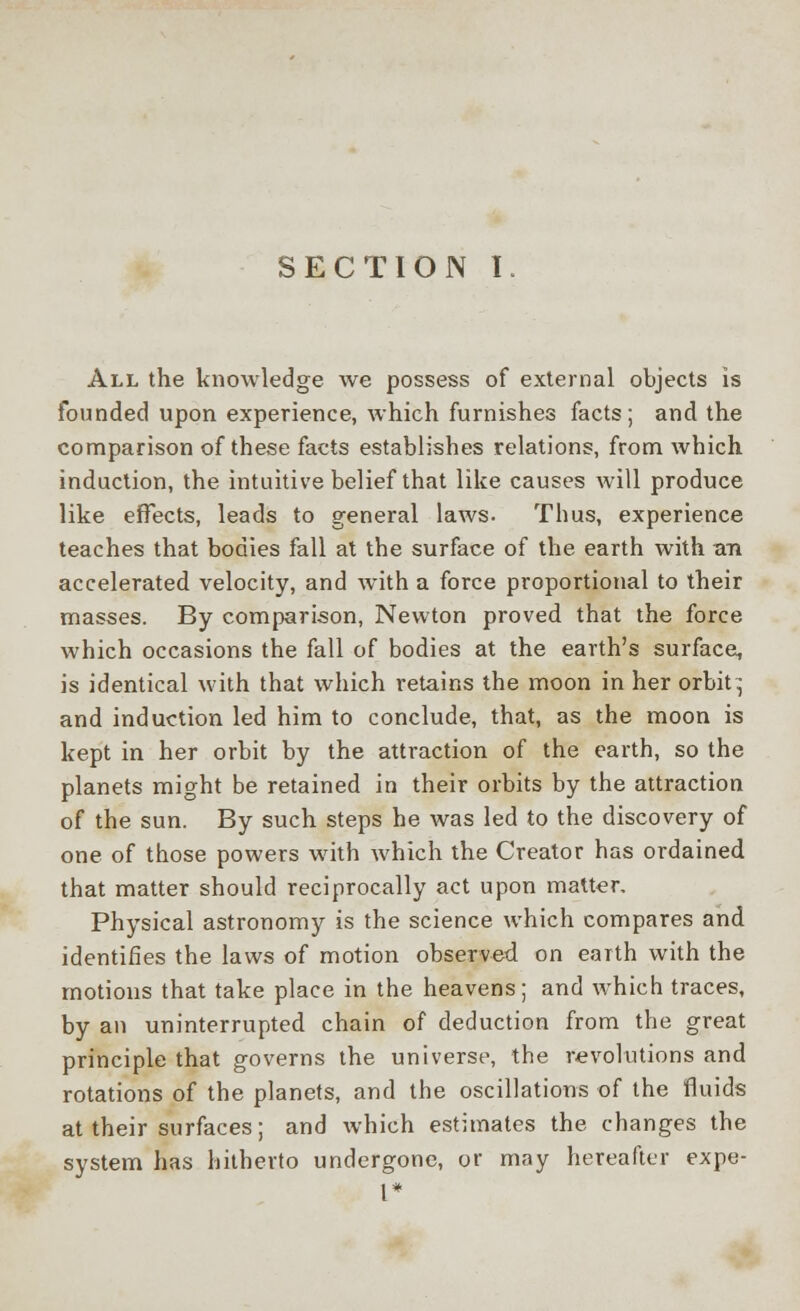 SECTION I. All the knowledge we possess of external objects is founded upon experience, which furnishes facts; and the comparison of these facts establishes relations, from which induction, the intuitive belief that like causes will produce like effects, leads to general laws- Thus, experience teaches that bodies fall at the surface of the earth with an accelerated velocity, and with a force proportional to their masses. By comparison, Newton proved that the force which occasions the fall of bodies at the earth's surface, is identical with that which retains the moon in her orbit; and induction led him to conclude, that, as the moon is kept in her orbit by the attraction of the earth, so the planets might be retained in their orbits by the attraction of the sun. By such steps he was led to the discovery of one of those powers with which the Creator has ordained that matter should reciprocally act upon matter. Physical astronomy is the science which compares and identifies the laws of motion observed on earth with the motions that take place in the heavens; and which traces, by an uninterrupted chain of deduction from the great principle that governs the universe, the revolutions and rotations of the planets, and the oscillations of the fluids at their surfaces; and which estimates the changes the system has hitherto undergone, or may hereafter expe- 1*