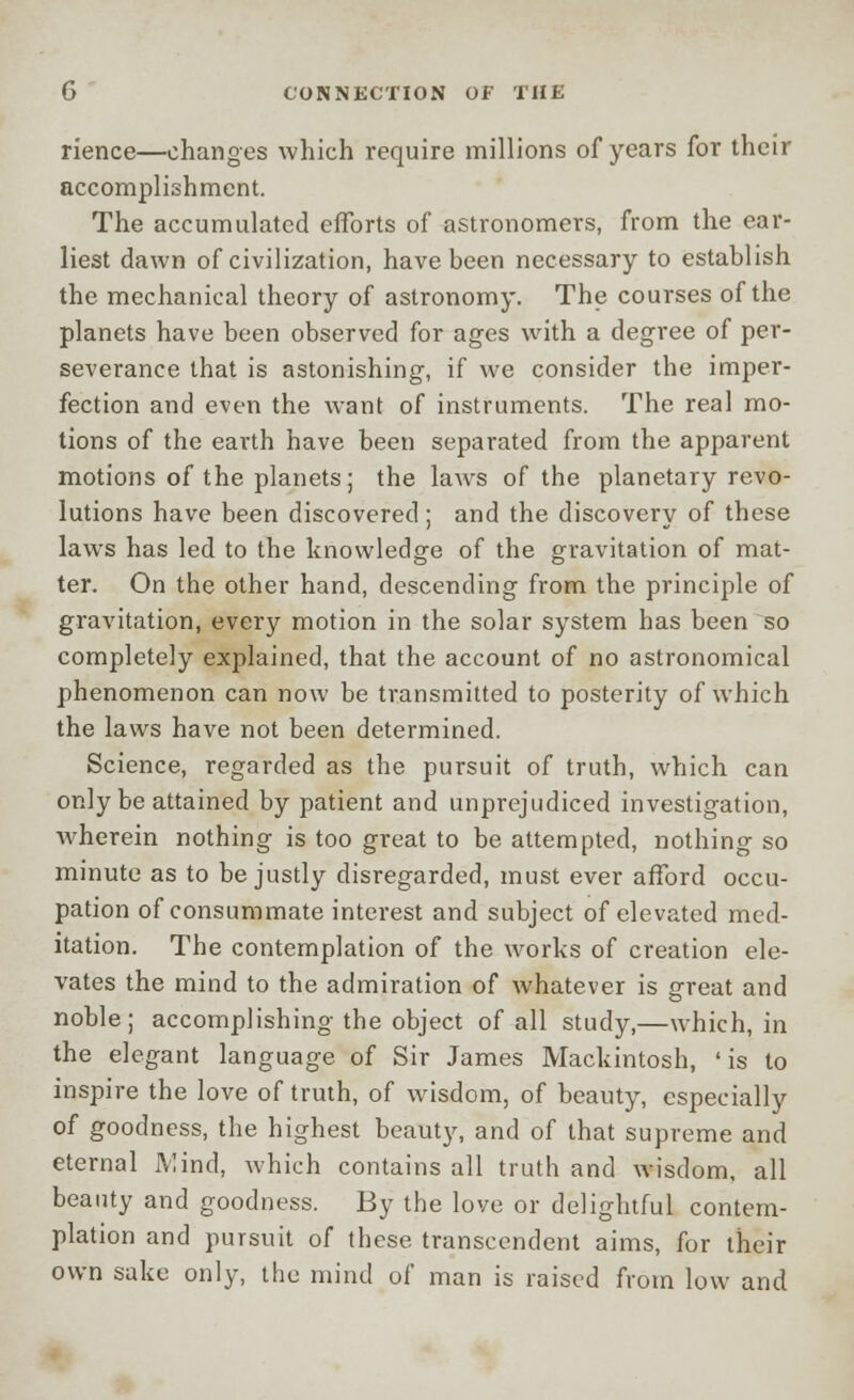 rience—changes which require millions of years for their accomplishment. The accumulated efforts of astronomers, from the ear- liest dawn of civilization, have been necessary to establish the mechanical theory of astronomy. The courses of the planets have been observed for ages with a degree of per- severance that is astonishing, if we consider the imper- fection and even the want of instruments. The real mo- tions of the earth have been separated from the apparent motions of the planets; the laws of the planetary revo- lutions have been discovered; and the discovery of these laws has led to the knowledge of the gravitation of mat- ter. On the other hand, descending from the principle of gravitation, every motion in the solar system has been so completely explained, that the account of no astronomical phenomenon can now be transmitted to posterity of which the laws have not been determined. Science, regarded as the pursuit of truth, which can only be attained by patient and unprejudiced investigation, wherein nothing is too great to be attempted, nothing so minute as to be justly disregarded, must ever afford occu- pation of consummate interest and subject of elevated med- itation. The contemplation of the works of creation ele- vates the mind to the admiration of whatever is great and noble; accomplishing the object of all study,—which, in the elegant language of Sir James Mackintosh, 'is to inspire the love of truth, of wisdom, of beauty, especially of goodness, the highest beauty, and of that supreme and eternal Mind, which contains all truth and wisdom, all beauty and goodness. By the love or delightful contem- plation and pursuit of these transcendent aims, for their own sake only, the mind of man is raised from low and
