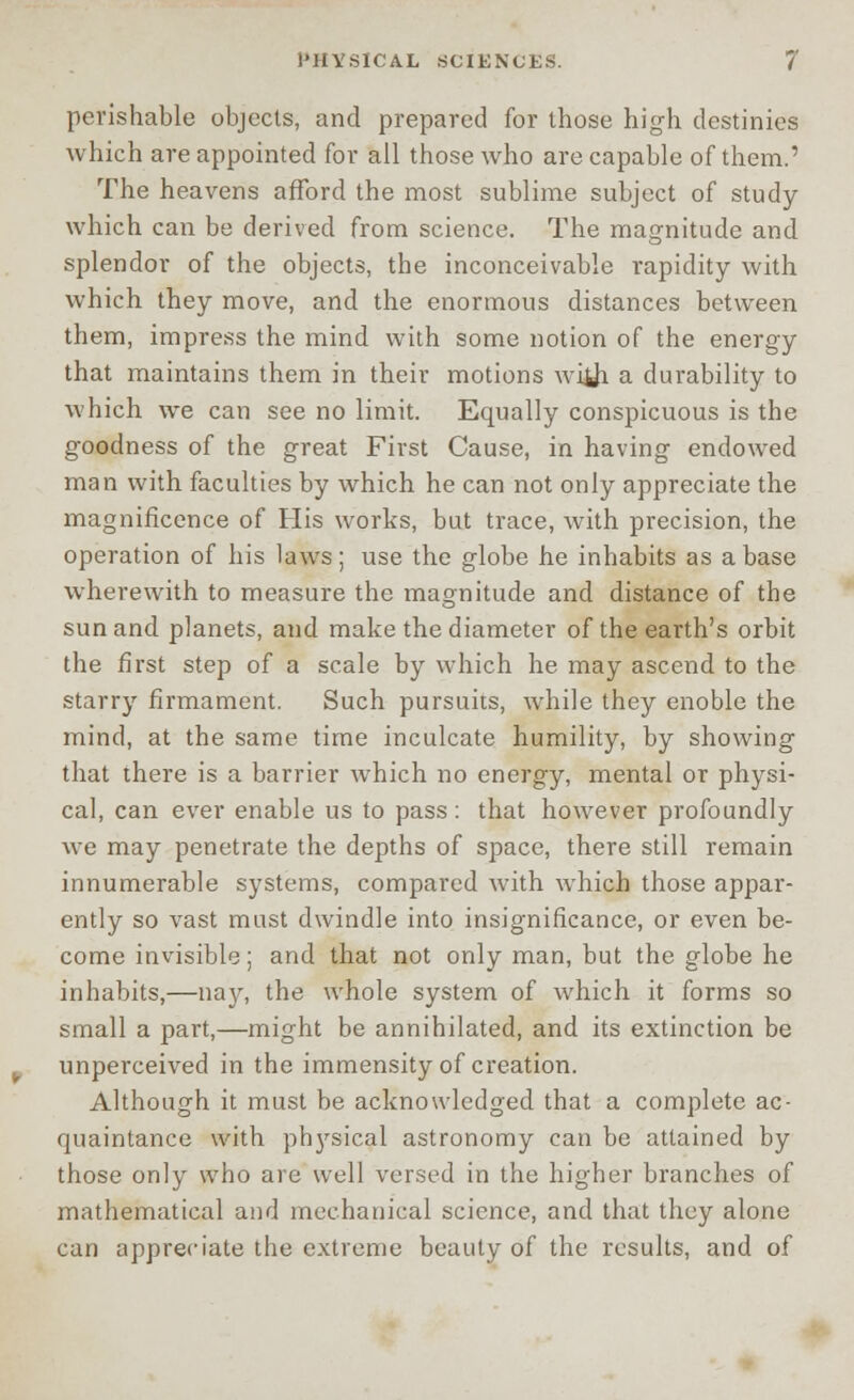 perishable objects, and prepared for those high destinies which are appointed for all those who are capable of them.' The heavens afford the most sublime subject of study which can be derived from science. The magnitude and splendor of the objects, the inconceivable rapidity with which they move, and the enormous distances between them, impress the mind with some notion of the energy that maintains them in their motions wilh a durability to which we can see no limit. Equally conspicuous is the goodness of the great First Cause, in having endowed man with faculties by which he can not only appreciate the magnificence of His works, but trace, with precision, the operation of his laws; use the globe he inhabits as abase wherewith to measure the magnitude and distance of the sun and planets, and make the diameter of the earth's orbit the first step of a scale by which he may ascend to the starry firmament. Such pursuits, while they enoble the mind, at the same time inculcate humility, by showing that there is a barrier which no energy, mental or physi- cal, can ever enable us to pass: that however profoundly we may penetrate the depths of space, there still remain innumerable systems, compared with which those appar- ently so vast must dwindle into insignificance, or even be- come invisible; and that not only man, but the globe he inhabits,—nay, the whole system of which it forms so small a part,—might be annihilated, and its extinction be unperceived in the immensity of creation. Although it must be acknowledged that a complete ac- quaintance with physical astronomy can be attained by those only who are well versed in the higher branches of mathematical and mechanical science, and that they alone can appreciate the extreme beauty of the results, and of