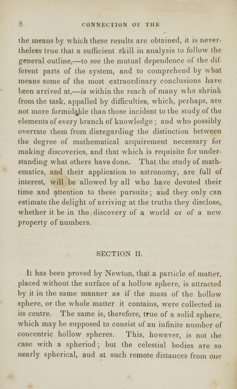 the means by which these results are obtained, it is never- theless true that a sufficient skill in analysis to follow the general outline,—to see the mutual dependence of the dif- ferent parts of the system, and to comprehend by what means some of the most extraordinary conclusions have been arrived at,—is within the reach of many who shrink from the task, appalled by difficulties, which, perhaps, are not more formidable than those incident to the study of the elements of every branch of knowledge ; and who possibly overrate them from disregarding the distinction between the degree of mathematical acquirement necessary for making discoveries, and that which is requisite for under- standing what others have done. That the study of math- ematics, and their application to astronomy, are full of interest, will be allowed by all who have devoted their time and attention to these pursuits; and they only can estimate the delight of arriving at the truths they disclose, whether it be in the discovery of a world or of a new property of numbers. SECTION II. It has been proved by Newton, that a particle of matter, placed without the surface of a hollow sphere, is attracted by it in the same manner as if the mass of the hollow sphere, or the whole matter it contains, were collected in its centre. The same is, therefore, true of a solid sphere, which maybe supposed to consist of an infinite number of concentric hollow spheres. This, however, is not the case with a spheriod; but the celestial bodies are so nearly spherical, and at such remote distances from one