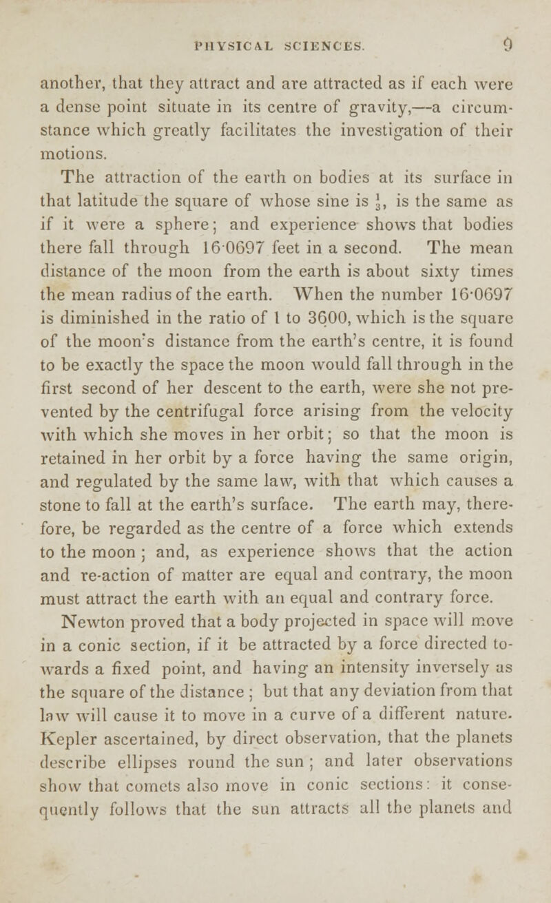 another, that they attract and are attracted as if each were a dense point situate in its centre of gravity,—a circum- stance which greatly facilitates the investigation of their motions. The attraction of the earth on bodies at its surface in that latitude the square of whose sine is J, is the same as if it were a sphere; and experience shows that bodies there fall through 160697 feet in a second. The mean distance of the moon from the earth is about sixty times the mean radius of the earth. When the number 16*0697 is diminished in the ratio of I to 3600, which is the square of the moon?s distance from the earth's centre, it is found to be exactly the space the moon would fall through in the first second of her descent to the earth, were she not pre- vented by the centrifugal force arising from the velocity with which she moves in her orbit; so that the moon is retained in her orbit by a force having the same origin, and regulated by the same law, with that which causes a stone to fall at the earth's surface. The earth may, there- fore, be regarded as the centre of a force which extends to the moon ; and, as experience shows that the action and re-action of matter are equal and contrary, the moon must attract the earth with an equal and contrary force. Newton proved that a body projected in space will move in a conic section, if it be attracted by a force directed to- Avards a fixed point, and having an intensity inversely as the square of the distance ; but that any deviation from that law will cause it to move in a curve of a different nature. Kepler ascertained, by direct observation, that the planets describe ellipses round the sun ; and later observations show that comets also move in conic sections: it conse- quently follows that the sun attracts all the planets and