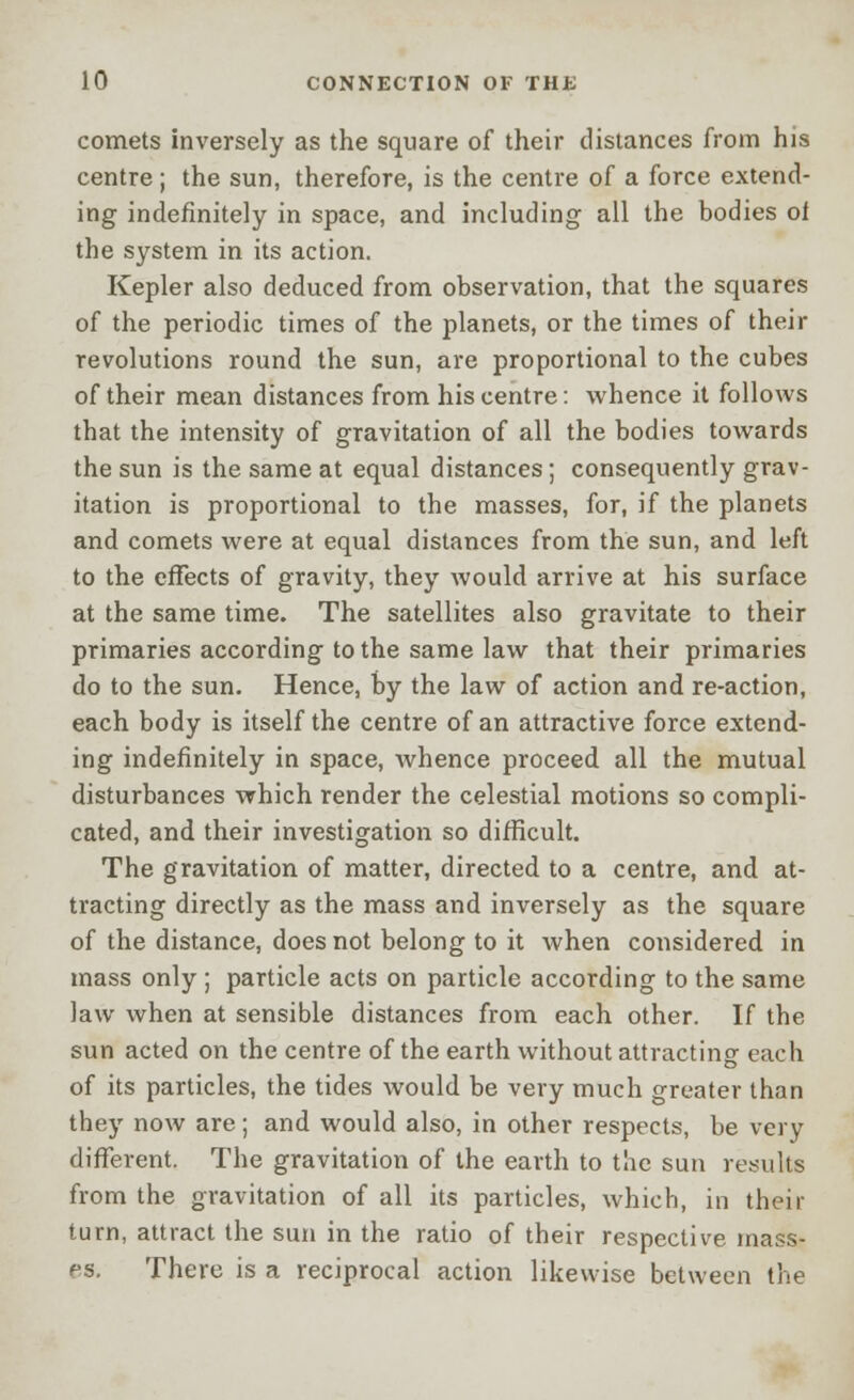 comets inversely as the square of their distances from his centre; the sun, therefore, is the centre of a force extend- ing indefinitely in space, and including all the bodies of the system in its action. Kepler also deduced from observation, that the squares of the periodic times of the planets, or the times of their revolutions round the sun, are proportional to the cubes of their mean distances from his centre: whence it follows that the intensity of gravitation of all the bodies towards the sun is the same at equal distances; consequently grav- itation is proportional to the masses, for, if the planets and comets were at equal distances from the sun, and left to the effects of gravity, they would arrive at his surface at the same time. The satellites also gravitate to their primaries according to the same law that their primaries do to the sun. Hence, by the law of action and re-action, each body is itself the centre of an attractive force extend- ing indefinitely in space, whence proceed all the mutual disturbances which render the celestial motions so compli- cated, and their investigation so difficult. The gravitation of matter, directed to a centre, and at- tracting directly as the mass and inversely as the square of the distance, does not belong to it when considered in mass only; particle acts on particle according to the same law when at sensible distances from each other. If the sun acted on the centre of the earth without attracting each of its particles, the tides would be very much greater than they now are; and would also, in other respects, be very different. The gravitation of the earth to the sun results from the gravitation of all its particles, which, in their turn, attract the sun in the ratio of their respective mass- es. There is a reciprocal action likewise between the