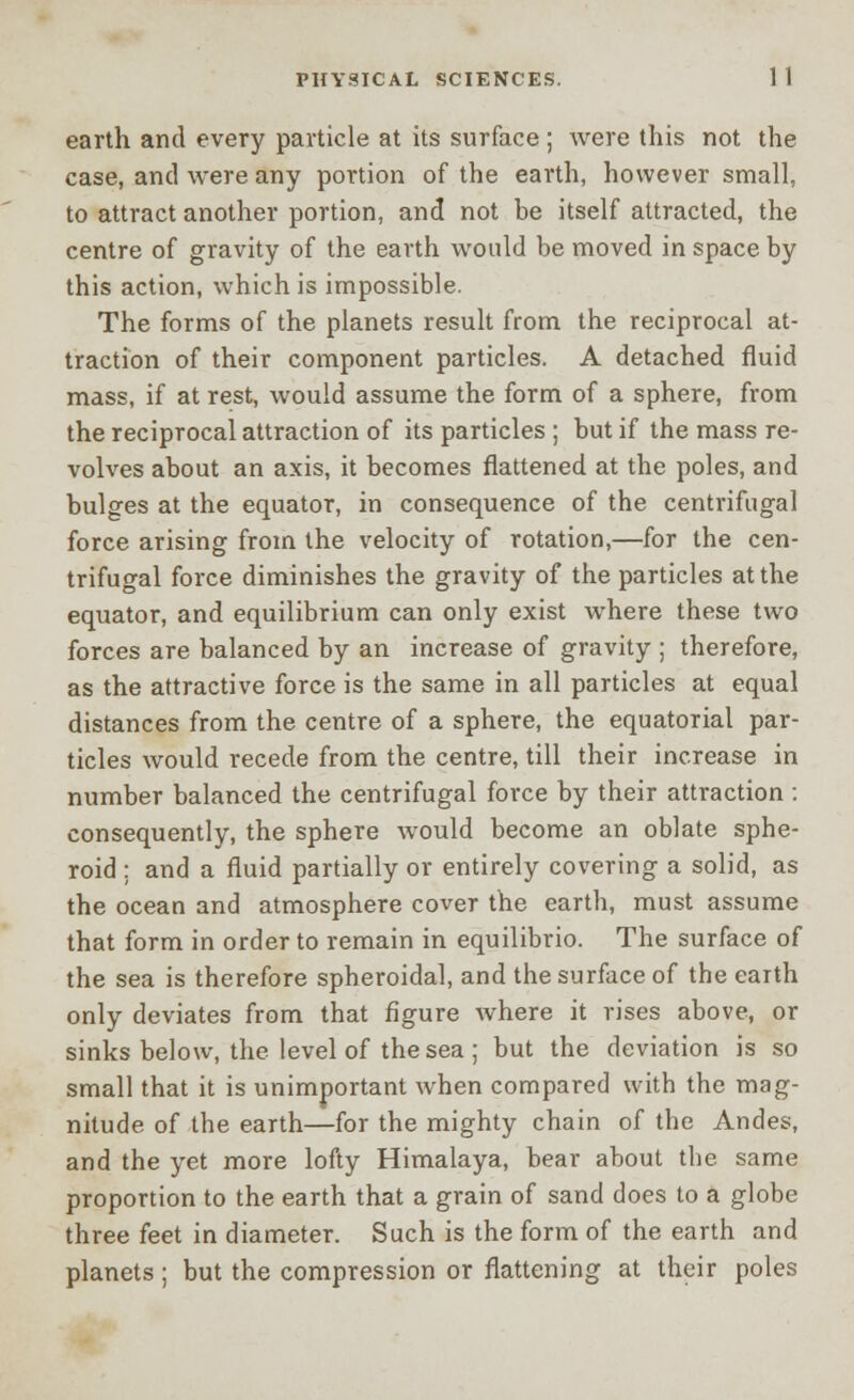 earth and every particle at its surface; were this not the case, and were any portion of the earth, however small, to attract another portion, and not be itself attracted, the centre of gravity of the earth would be moved in space by this action, which is impossible. The forms of the planets result from the reciprocal at- traction of their component particles. A detached fluid mass, if at rest, would assume the form of a sphere, from the reciprocal attraction of its particles ; but if the mass re- volves about an axis, it becomes flattened at the poles, and bulges at the equator, in consequence of the centrifugal force arising from the velocity of rotation,—for the cen- trifugal force diminishes the gravity of the particles at the equator, and equilibrium can only exist where these two forces are balanced by an increase of gravity ; therefore, as the attractive force is the same in all particles at equal distances from the centre of a sphere, the equatorial par- ticles would recede from the centre, till their increase in number balanced the centrifugal force by their attraction : consequently, the sphere would become an oblate sphe- roid : and a fluid partially or entirely covering a solid, as the ocean and atmosphere cover the earth, must assume that form in order to remain in equilibrio. The surface of the sea is therefore spheroidal, and the surface of the earth only deviates from that figure where it rises above, or sinks below, the level of the sea ; but the deviation is so small that it is unimportant when compared with the mag- nitude of the earth—for the mighty chain of the Andes, and the yet more lofty Himalaya, bear about the same proportion to the earth that a grain of sand does to a globe three feet in diameter. Such is the form of the earth and planets; but the compression or flattening at their poles