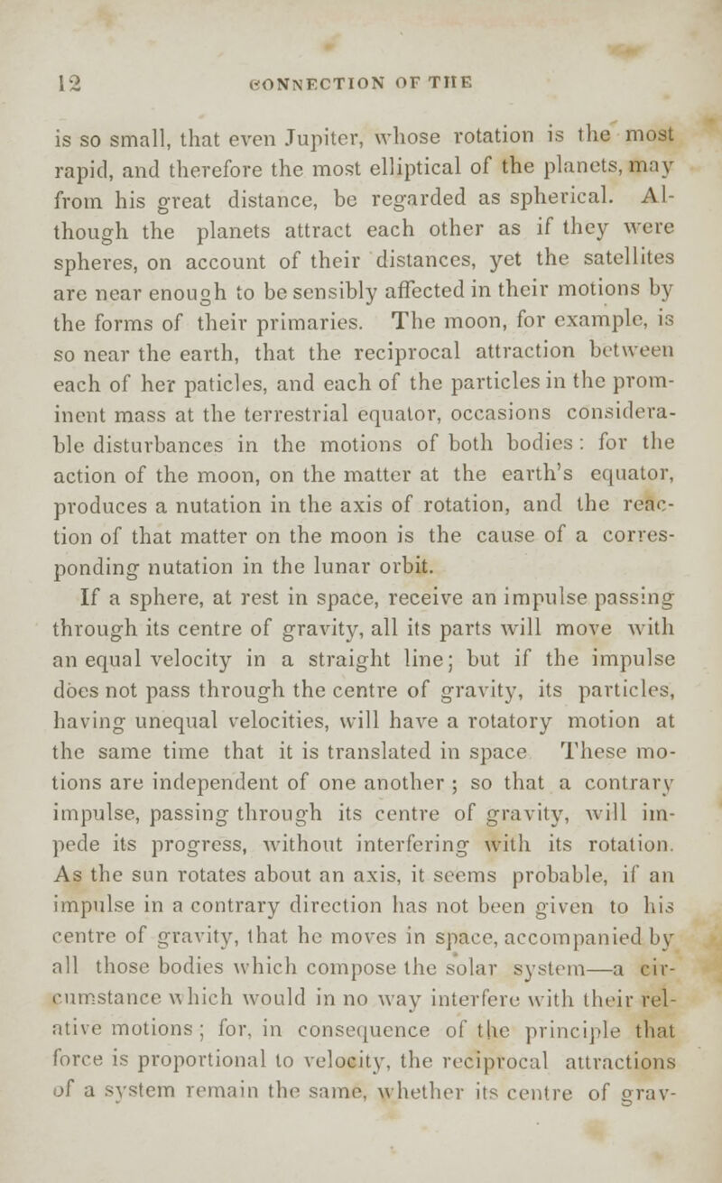 is so small, that even Jupiter, whose rotation is the most rapid, and therefore the most elliptical of the planets, may from his great distance, be regarded as spherical. Al- though the planets attract each other as if they were spheres, on account of their distances, yet the satellites are near enough to be sensibly affected in their motions by the forms of their primaries. The moon, for example, is so near the earth, that the reciprocal attraction between each of her paticles, and each of the particles in the prom- inent mass at the terrestrial equator, occasions considera- ble disturbances in the motions of both bodies: for the action of the moon, on the matter at the earth's equator, produces a nutation in the axis of rotation, and the reac- tion of that matter on the moon is the cause of a corres- ponding nutation in the lunar orbit. If a sphere, at rest in space, receive an impulse passing through its centre of gravity, all its parts will move with an equal velocity in a straight line; but if the impulse does not pass through the centre of gravity, its particles, having unequal velocities, will have a rotatory motion at the same time that it is translated in space These mo- tions are independent of one another ; so that a contrary impulse, passing through its centre of gravity, will im- pede its progress, without interfering with its rotation. As the sun rotates about an axis, it seems probable, if an impulse in a contrary direction has not been given to his centre of gravity, that he moves in space, accompanied by all those bodies which compose the solar system—a cir- cumstance which would in no way interfere with their rel- ative motions ; for, in consequence of the principle that force is proportional to velocity, the reciprocal attractions of a svstem remain the same, whether its centre of grav-