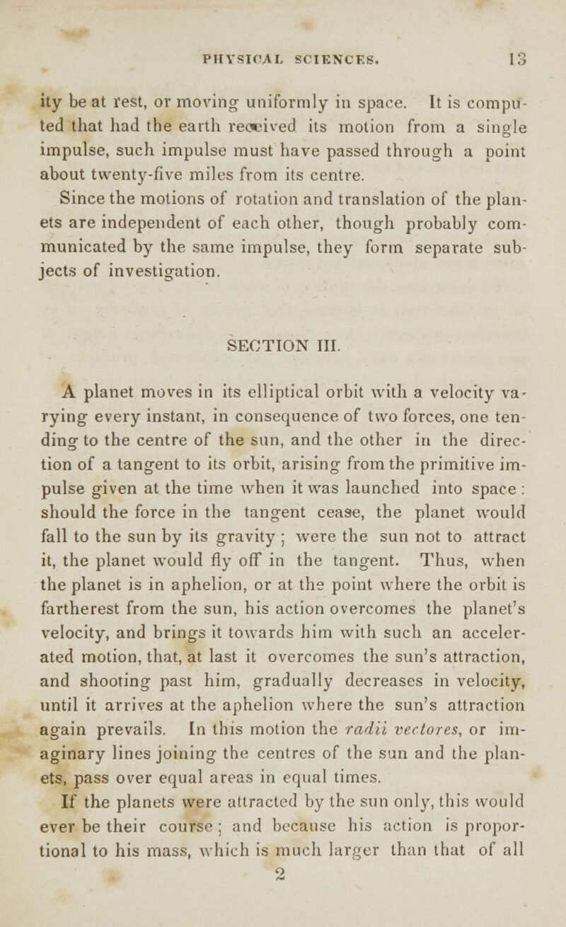 ity be at rest, or moving uniformly in space. It is compu- ted that had the earth received its motion from a single impulse, such impulse must have passed through a point about twenty-five miles from its centre. Since the motions of rotation and translation of the plan- ets are independent of each other, though probably com- municated by the same impulse, they form separate sub- jects of investigation. SECTION III. A planet moves in its elliptical orbit with a velocity va- rying every instant, in consequence of two forces, one ten- ding to the centre of the sun, and the other in the direc- tion of a tangent to its orbit, arising from the primitive im- pulse given at the time when it was launched into space : should the force in the tangent cease, the planet would fall to the sun by its gravity ; were the sun not to attract it, the planet would fly off in the tangent. Thus, when the planet is in aphelion, or at the point where the orbit is fartherest from the sun, his action overcomes the planet's velocity, and brings it towards him with such an acceler- ated motion, that, at last it overcomes the sun's attraction, and shooting past him, gradually decreases in velocity, until it arrives at the aphelion where the sun's attraction again prevails. In this motion the radii vectores, or im- aginary lines joining the centres of the sun and the plan- ets, pass over equal areas in equal times. If the planets were attracted by the sun only, this would ever be their course ; and because his action is propor- tional to his mass, which is much larger than that of all o