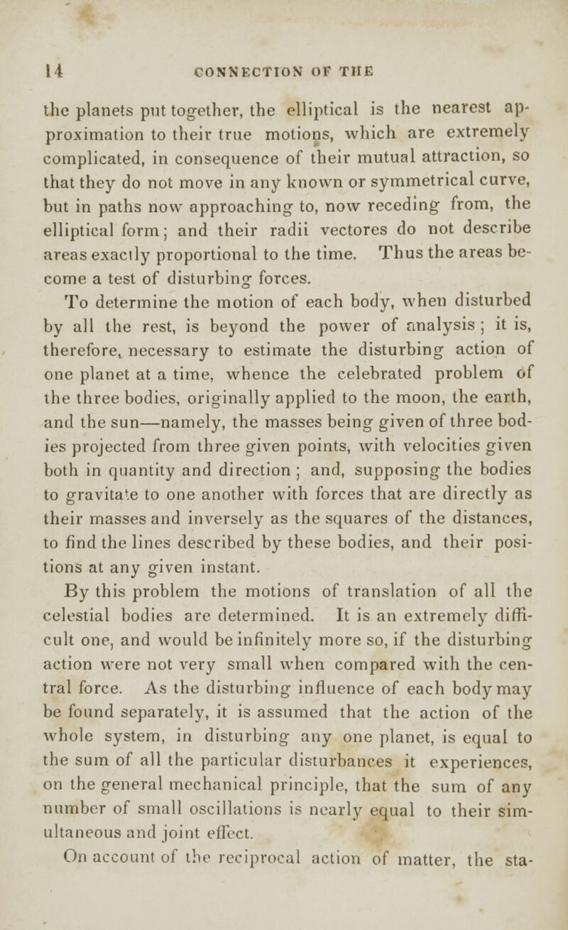 the planets put together, the elliptical is the nearest ap- proximation to their true motions, which are extremely complicated, in consequence of their mutual attraction, so that they do not move in any known or symmetrical curve, but in paths now approaching to, now receding from, the elliptical form; and their radii vectores do not describe areas exactly proportional to the time. Thus the areas be- come a test of disturbing forces. To determine the motion of each body, when disturbed by all the rest, is beyond the power of analysis ; it is, therefore, necessary to estimate the disturbing action of one planet at a time, whence the celebrated problem of the three bodies, originally applied to the moon, the earth, and the sun—namely, the masses being given of three bod- ies projected from three given points, with velocities given both in quantity and direction ; and, supposing the bodies to gravitate to one another with forces that are directly as their masses and inversely as the squares of the distances, to find the lines described by these bodies, and their posi- tions at any given instant. By this problem the motions of translation of all the celestial bodies are determined. It is an extremely diffi- cult one, and would be infinitely more so, if the disturbing action were not very small when compared with the cen- tral force. As the disturbing influence of each body may be found separately, it is assumed that the action of the whole system, in disturbing any one planet, is equal to the sum of all the particular disturbances it experiences, on the general mechanical principle, that the sum of any number of small oscillations is nearly equal to their sim- ultaneous and joint effect. On account of the reciprocal action of matter, the sta-