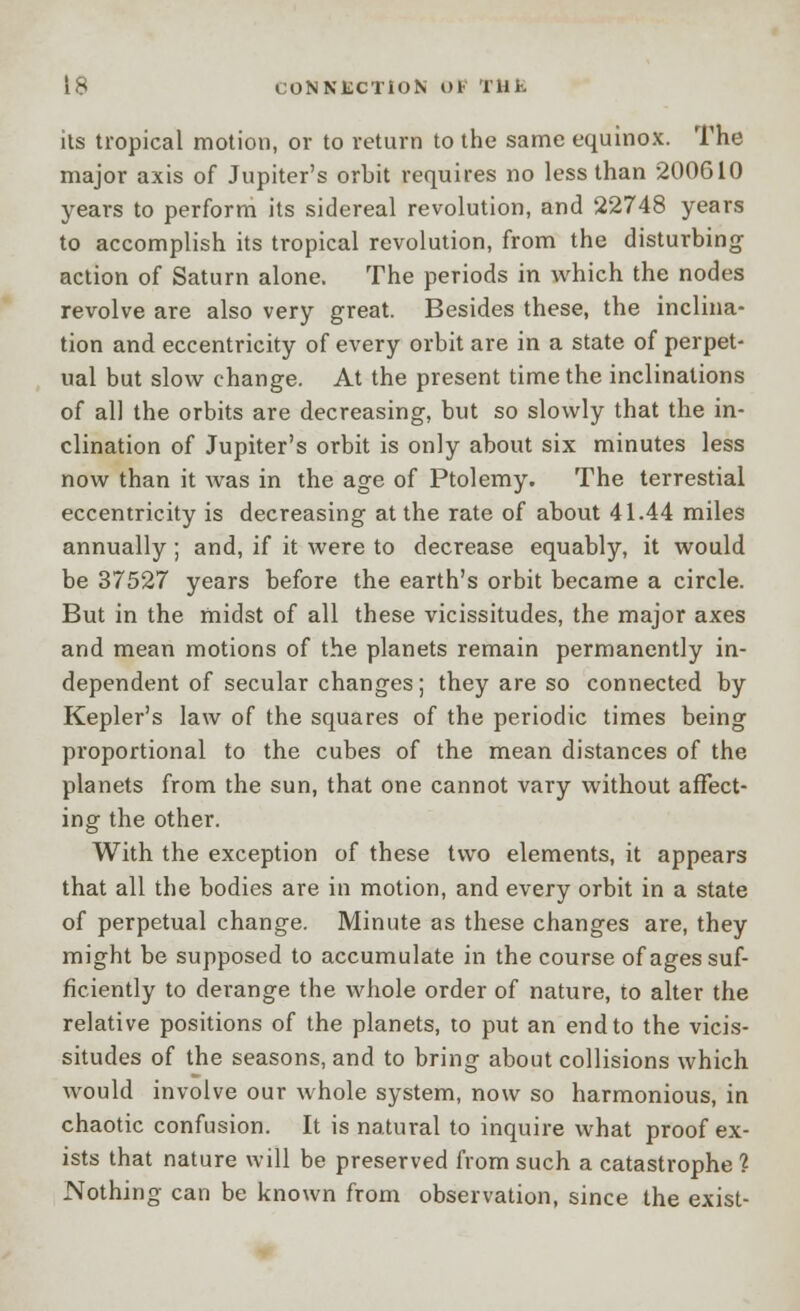 its tropical motion, or to return to the same equinox. The major axis of Jupiter's orbit requires no less than 200610 years to perform its sidereal revolution, and 22748 years to accomplish its tropical revolution, from the disturbing- action of Saturn alone. The periods in which the nodes revolve are also very great. Besides these, the inclina- tion and eccentricity of every orbit are in a state of perpet- ual but slow change. At the present time the inclinations of all the orbits are decreasing, but so slowly that the in- clination of Jupiter's orbit is only about six minutes less now than it was in the age of Ptolemy. The terrestial eccentricity is decreasing at the rate of about 41.44 miles annually; and, if it were to decrease equably, it would be 37527 years before the earth's orbit became a circle. But in the midst of all these vicissitudes, the major axes and mean motions of the planets remain permanently in- dependent of secular changes; they are so connected by Kepler's law of the squares of the periodic times being proportional to the cubes of the mean distances of the planets from the sun, that one cannot vary without affect- ing the other. With the exception of these two elements, it appears that all the bodies are in motion, and every orbit in a state of perpetual change. Minute as these changes are, they might be supposed to accumulate in the course of ages suf- ficiently to derange the whole order of nature, to alter the relative positions of the planets, to put an end to the vicis- situdes of the seasons, and to bring about collisions which would involve our whole system, now so harmonious, in chaotic confusion. It is natural to inquire what proof ex- ists that nature will be preserved from such a catastrophe ? Nothing can be known from observation, since the exist-