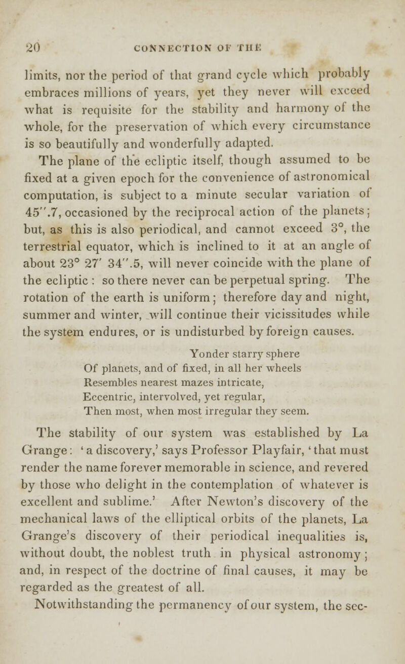 limits, nor the period of that grand cycle which probably embraces millions of years, yet they never will exceed what is requisite for the stability and harmony of the whole, for the preservation of which every circumstance is so beautifully and wonderfully adapted. The plane of the ecliptic itself, though assumed to be fixed at a given epoch for the convenience of astronomical computation, is subject to a minute secular variation oi 45.7, occasioned by the reciprocal action of the planets; but, as this is also periodical, and cannot exceed 3°, the terrestrial equator, which is inclined to it at an angle of about 23° 27' 34.5, will never coincide with the plane of the ecliptic : so there never can be perpetual spring. The rotation of the earth is uniform ; therefore day and night, summer and winter, will continue their vicissitudes while the system endures, or is undisturbed by foreign causes. Yonder starry sphere Of planets, and of fixed, in all her wheels Resembles nearest mazes intricate, Eccentric, intervolved, yet regular, Then most, when most irregular they seem. The stability of our system was established by La Grange: ' a discovery,' says Professor Play fair, ' that must render the name forever memorable in science, and revered by those who delight in the contemplation of whatever is excellent and sublime.' After Newton's discovery of the mechanical laws of the elliptical orbits of the planets, La Grange's discovery of their periodical inequalities is, without doubt, the noblest truth in physical astronomy; and, in respect of the doctrine of final causes, it may be regarded as the greatest of all. Notwithstanding the permanency of our system, the sec-