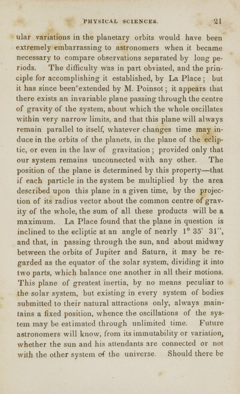 ular variations in the planetary orbits would have been extremely embarrassing to astronomers when it became necessary to compare observations separated by long pe- riods. The difficulty was in part obviated, and the prin- ciple for accomplishing it established, by La Place ; but it has since been'extended by M. Poinsot; it appears that there exists an invariable plane passing through the centre of gravity of the system, about which the whole oscillates within very narrow limits, and that this plane will always remain parallel to itself, whatever changes time may in- duce in the orbits of the planets, in the plane of the eclip- tic, or even in the law of gravitation ; provided only that our system remains unconnected with any other. The position of the plane is determined by this property—that if each particle in the system be multiplied by the area described upon this plane in a given time, by the projec- tion of its radius vector about the common centre of grav- ity of the whole, the sum of all these products will be a maximum. La Place found that the plane in question is inclined to the ecliptic at an angle of nearly 1° 35' 31, and that, in passing through the sun, and about midway between the orbits of Jupiter and Saturn, it may be re- garded as the equator of the solar system, dividing it into two parts, which balance one another in all their motions. This plane of greatest inertia, by no means peculiar to the solar system, but existing in every system of bodies submitted to their natural attractions only, always main- tains a fixed position, whence the oscillations of the sys- tem may be estimated through unlimited time. Future astronomers will know, from its immutability or variation, whether the sun and his attendants are connected or not with the other system of the universe. Should there be