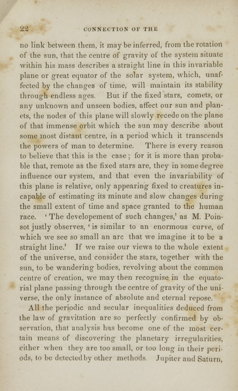 no link between them, it may be inferred, from the rotation of the sun, that the centre of gravity of the system situate within his mass describes a straight line in this invariable plane or great equator of the solar system, which, unaf- fected by the changes of time, will maintain its stability through endless ages. But if the fixed stars, comets, or any unknown and unseen bodies, affect our sun and plan- ets, the nodes of this plane will slowly recede on the plane of that immense orbit which the sun may describe about some most distant centre, in a period which it transcends the powers of man to determine. There is every reason to believe that this is the case; for it is more than proba- ble that, remote as the fixed stars are, they in some degree influence our system, and that even the invariability of this plane is relative, only appearing fixed to creatures in- capable of estimating its minute and slow changes during the small extent of time and space granted to the human race. ' The developement of such changes,' as M. Poin- sot justly observes, ' is similar to an enormous curve, of which we see so small an arc that we imagine it to be a straight line.' If we raise our views to the whole extent of the universe, and consider the stars, together with the sun, to be wandering bodies, revolving about the common centre of creation, we may then recognise in the equato- rial plane passing through the centre of gravity of the uni- verse, the only instance of absolute and eternal repose. All the periodic and secular inequalities deduced from the law of gravitation are so perfectly confirmed by ob- servation, that analysis has become one of the most cer- tain means of discovering the planetary irregularities, either when they are too small, or too long in their peri- ods, to be detected by other methods. Jupiter and Saturn,