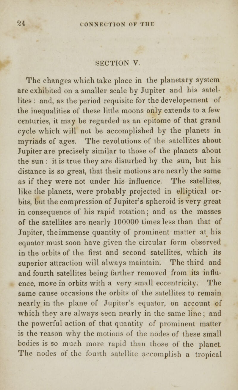 SECTION V. The changes which take place in the planetary system are exhibited on a smaller scale by Jupiter and his satel- lites : and, as the period requisite for the developement of the inequalities of these little moons only extends to a few centuries, it may be regarded as an epitome of that grand cycle which will not be accomplished by the planets in myriads of ages. The revolutions of the satellites about Jupiter are precisely similar to those of the planets about the sun : it is true they are disturbed by the sun, but his distance is so great, that their motions are nearly the same as if they were not under his influence. The satellites, like the planets, were probably projected in elliptical or- bits, but the compression of Jupiter's spheroid is very great in consequence of his rapid rotation; and as the masses of the satellites are nearly 100000 times less than that of Jupiter, theimmense quantity of prominent matter at his equator must soon have given the circular form observed in the orbits of the first and second satellites, which its superior attraction will always maintain. The third and and fourth satellites being farther removed from its influ- ence, move in orbits with a very small eccentricity. The same cause occasions the orbits of the satellites to remain nearly in the plane of Jupiter's equator, on account of which they are always seen nearly in the same line; and the powerful action of that quantity of prominent matter is the reason why the motions of the nodes of these small bodies is so much more rapid than those of the planet. The nodes of the fourth satellite accomplish a tropical