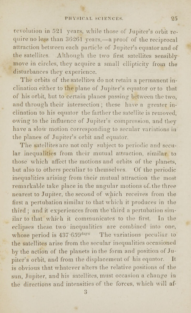 revolution in 521 years, while those of Jupiter's orbit re- quire no less than 36261 years,—a proof of the reciprocal attraction between each particle of Jupiter's equator and of the satellites. Although the two first satellites sensibly move in circles, they acquire a small ellipticity from the disturbances they experience. The orbits of the satellites do not retain a permanent in- clination either to the plane of Jupiter's equator or to that of his orbit, but to certain planes passing between the two, and through their intersection ; these have a greater in- clination to his equator the farther the satellite is removed, owing to the influence of Jupiter's compression, and they have a slow motion corresponding to secular variations in the planes of Jupiter's orbit and equator. The satellites are not only subject to periodic and secu- lar inequalities from their mutual attraction, similar to those which affect the motions and orbits of the planets, but also to others peculiar to themselves. Of the periodic inequalities arising from their mutual attraction the most remarkable take place in the angular motions of the three nearest to Jupiter, the second of which receives from the first a pertubation similar to that which it produces in the third ; and it experiences from the third a pertubation sim- ilar to that which it communicates to the first. In the eclipses these two inequalities are combined into one, whose period is 437-659days The variations peculiar to the satellites arise from the secular inequalities occasioned by the action of the planets in the form and position of Ju- piter's orbit, and from the displacement of his equator. It is obvious that whatever alters the relative positions of the sun, Jupiter, and his satellites, must occasion a change in the directions and intensities of the forces, which will af-