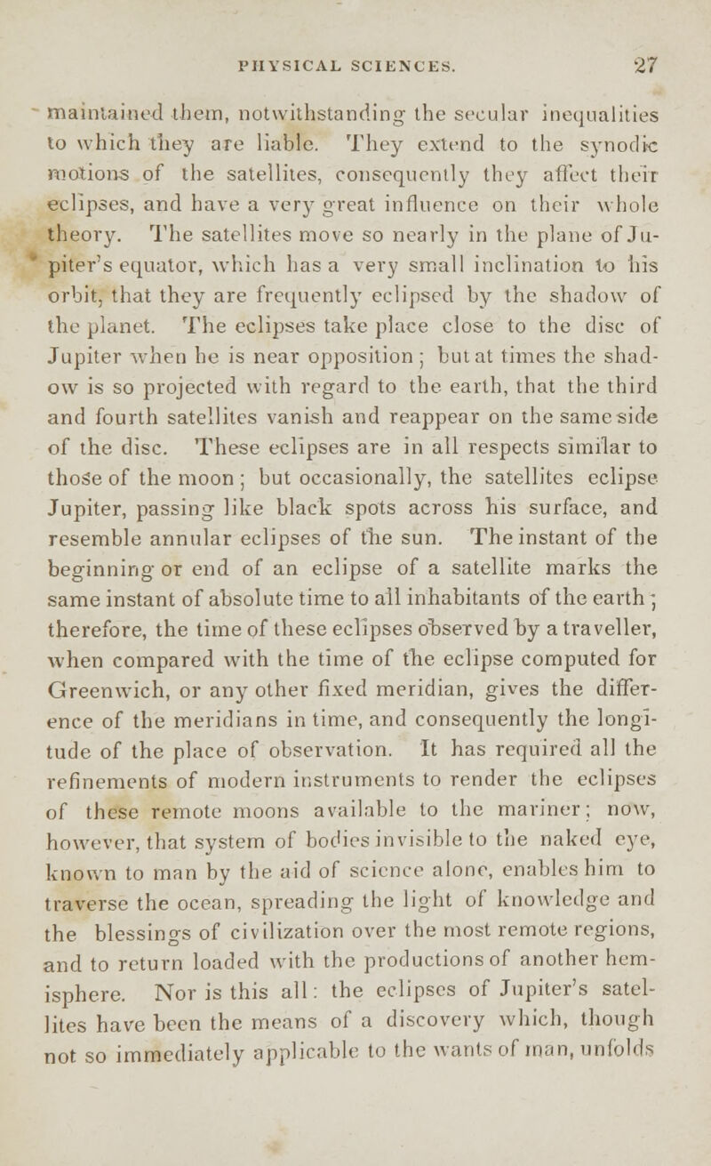 maintained them, notwithstanding the secular inequalities lo which they are liable. They extend to the synodic motions of the satellites, consequently they affect their eclipses, and have a very great influence on their whole theory. The satellites move so nearly in the plane of Ju- piter's equator, which has a very small inclination to his orbit, that they are frequently eclipsed by the shadow of the planet. The eclipses take place close to the disc of Jupiter when he is near opposition ; but at times the shad- ow is so projected with regard to the earth, that the third and fourth satellites vanish and reappear on thesameside of the disc. These eclipses are in all respects similar to those of the moon ; but occasionally, the satellites eclipse Jupiter, passing like black spots across his surface, and resemble annular eclipses of the sun. The instant of the beginning or end of an eclipse of a satellite marks the same instant of absolute time to all inhabitants of the earth * therefore, the time of these eclipses observed by a traveller, when compared with the time of the eclipse computed for Greenwich, or any other fixed meridian, gives the differ- ence of the meridians in time, and consequently the longi- tude of the place of observation. It has required all the refinements of modern instruments to render the eclipses of these remote moons available to the mariner; now, however, that system of bodies invisible to the naked eye, known to man by the aid of science alone, enables him to traverse the ocean, spreading the light of knowledge and the blessings of civilization over the most remote regions, and to return loaded with the productions of another hem- isphere. Nor is this all: the eclipses of Jupiter's satel- lites have been the means of a discovery which, though not so immediately applicable to the wants of man, unfolds