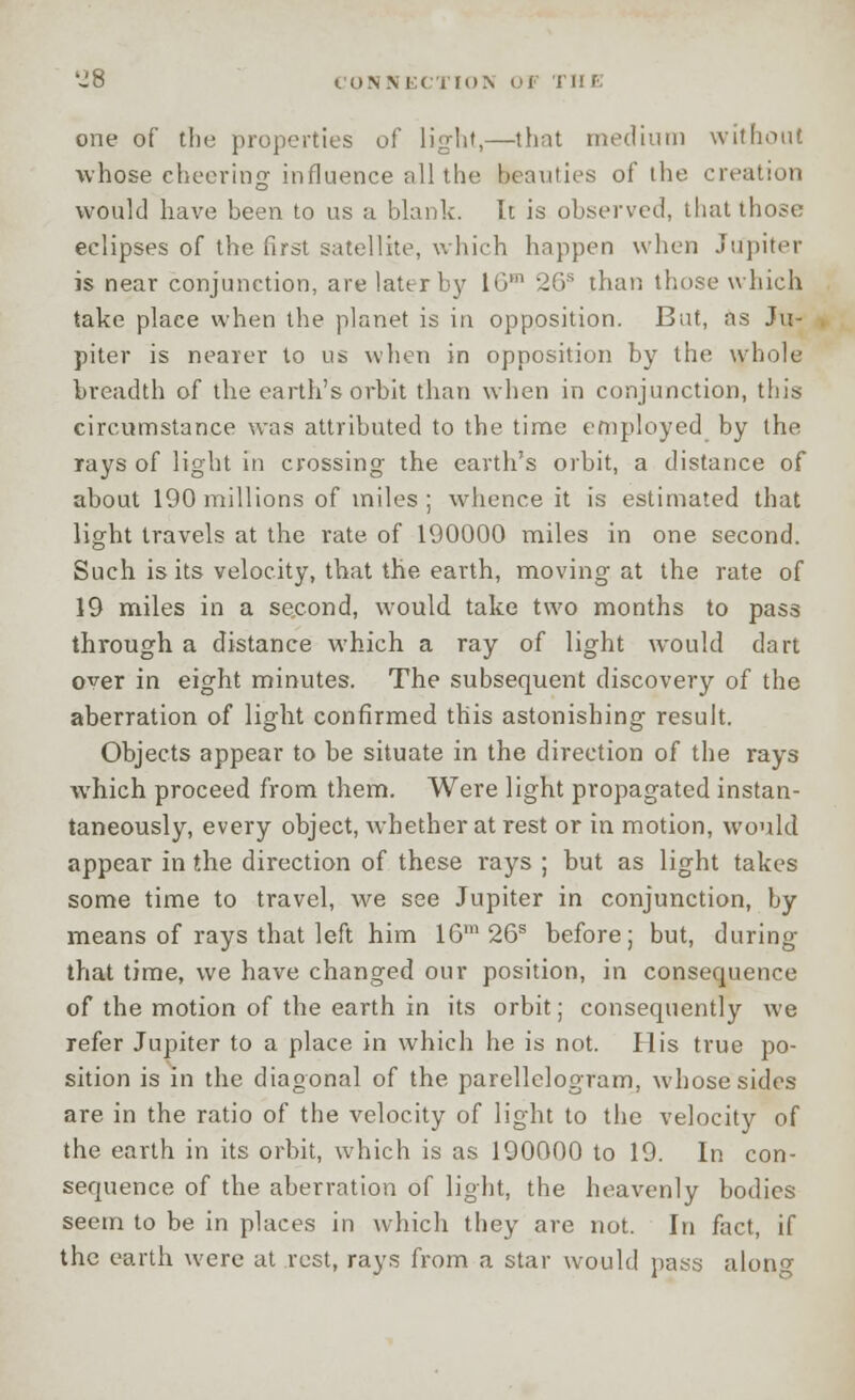 'J 8 CONNECTION OF II! E one of the properties of light,—that medium without whose cheering influence fill the beauties of the creation would have been to us a blank. It is observed, that those eclipses of the first satellite, which happen when Jupiter is near conjunction, are later by 10m 26s than those which take place when the planet is in opposition. But, as Ju- piter is nearer to us when in opposition by the whole breadth of the earth's orbit than when in conjunction, this circumstance was attributed to the time employed by the rays of light in crossing the earth's orbit, a distance of about 190 millions of miles; whence it is estimated that light travels at the rate of 190000 miles in one second. Such is its velocity, that the earth, moving at the rate of 19 miles in a second, would take two months to pass through a distance which a ray of light would dart over in eight minutes. The subsequent discovery of the aberration of light confirmed this astonishing result. Objects appear to be situate in the direction of the rays which proceed from them. Were light propagated instan- taneously, every object, whether at rest or in motion, would appear in the direction of these rays ; but as light takes some time to travel, we see Jupiter in conjunction, by means of rays that left him 16m26s before; but, during that time, we have changed our position, in consequence of the motion of the earth in its orbit; consequently we refer Jupiter to a place in which he is not. His true po- sition is in the diagonal of the parellelogram, whose sides are in the ratio of the velocity of light to the velocity of the earth in its orbit, which is as 190000 to 19. In con- sequence of the aberration of light, the heavenly bodies seem to be in places in which they are not. In fact, if the earth were at rest, rays from a star would pass along