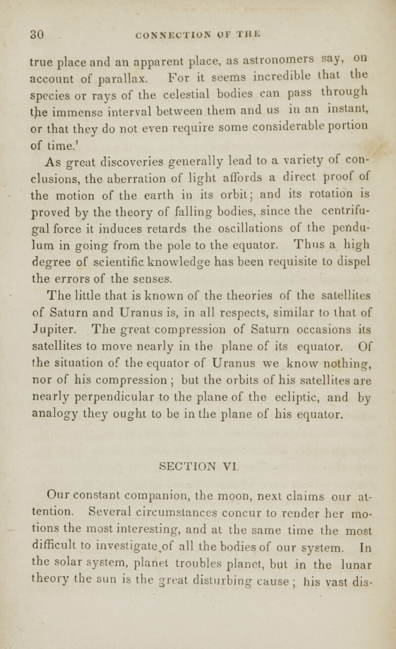 true place and an apparent place, as astronomers say, on account of parallax. For it seems incredible that the species or rays of the celestial bodies can pass through the immense interval between them and us in an instant, or that they do not even require some considerable portion of time.' As great discoveries generally lead to a variety of con- clusions, the aberration of light affords a direct proof of the motion of the earth in its orbit; and its rotation is proved by the theory of falling bodies, since the centrifu- gal force it induces retards the oscillations of the pendu- lum in going from the pole to the equator. Thus a high degree of scientific knowledge has been requisite to dispel the errors of the senses. The little that is known of the theories of the satellites of Saturn and Uranus is, in all respects, similar to that of Jupiter. The great compression of Saturn occasions its satellites to move nearly in the plane of its equator. Of the situation of the equator of Uranus we know nothing, nor of his compression ; but the orbits of his satellites are nearly perpendicular to the plane of the ecliptic, and by analogy they ought to be in the plane of his equator. SECTION VI. Our constant companion, the moon, next claims our at- tention. Several circumstances concur to render her mo- tions the most interesting, and at the same time the most difficult to investigate ,of all the bodies of our system. In the solar system, planet troubles planet, but in the lunar theory the sun is the great disturbing cause; his vast dis-