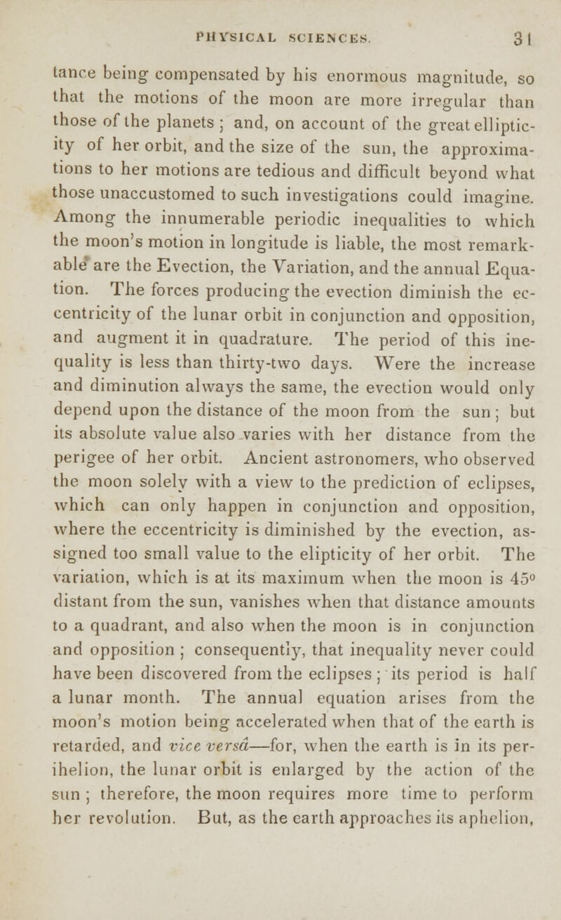 tance being compensated by his enormous magnitude, so that the motions of the moon are more irregular than those of the planets ; and, on account of the great ell iptic- ity of her orbit, and the size of the sun, the approxima- tions to her motions are tedious and difficult beyond what those unaccustomed to such investigations could imagine. Among the innumerable periodic inequalities to which the moon's motion in longitude is liable, the most remark- able* are the Evection, the Variation, and the annual Equa- tion. The forces producing the evection diminish the ec- centricity of the lunar orbit in conjunction and opposition, and augment it in quadrature. The period of this ine- quality is less than thirty-two days. Were the increase and diminution always the same, the evection would only depend upon the distance of the moon from the sun ; but its absolute value also varies with her distance from the perigee of her orbit. Ancient astronomers, who observed the moon solely with a view to the prediction of eclipses, which can only happen in conjunction and opposition, where the eccentricity is diminished by the evection, as- signed too small value to the elipticity of her orbit. The variation, which is at its maximum when the moon is 45° distant from the sun, vanishes when that distance amounts to a quadrant, and also when the moon is in conjunction and opposition ; consequently, that inequality never could have been discovered from the eclipses ; its period is half a lunar month. The annual equation arises from the moon's motion being accelerated when that of the earth is retarded, and vice versa—for, when the earth is in its per- ihelion, the lunar orbit is enlarged by the action of the sun ; therefore, the moon requires more time to perform her revolution. But, as the earth approaches its aphelion,
