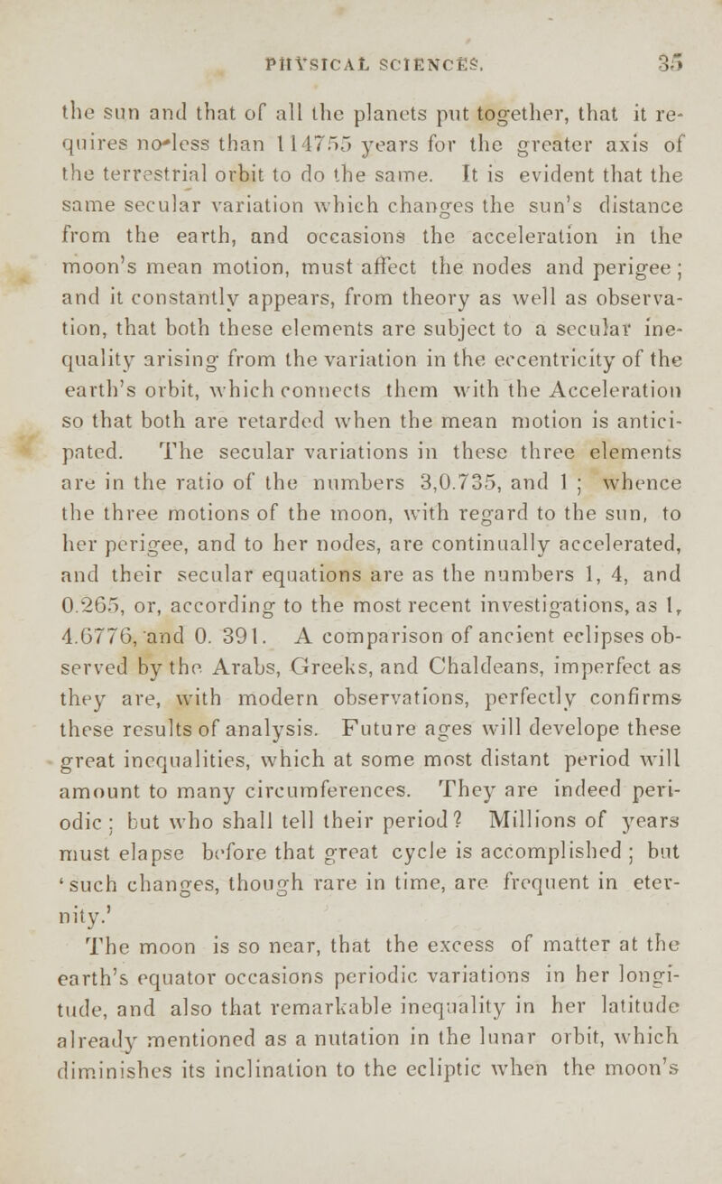 the sun and that of all the planets put together, that it re- quires no*less than 114755 years for the greater axis of the terrestrial orbit to do the same. It is evident that the same secular variation which changes the sun's distance from the earth, and occasions the acceleration in the moon's mean motion, must affect the nodes and perigee; and it constantly appears, from theory as well as observa- tion, that both these elements are subject to a secular ine- quality arising from the variation in the, eccentricity of the earth's orbit, which connects them with the Acceleration so that both are retarded when the mean motion is antici- pated. The secular variations in these three elements are in the ratio of the numbers 3,0.735, and 1 ; whence the three motions of the moon, with regard to the sun, to her perigee, and to her nodes, are continually accelerated, and their secular equations are as the numbers 1, 4, and 0.265, or, according to the most recent investigations, as I, 4.6776, and 0. 391. A comparison of ancient eclipses ob- served by the Arabs, Greeks, and Chaldeans, imperfect as they are, with modern observations, perfectly confirms these results of analysis. Future ages will develope these great inequalities, which at some most distant period will amount to many circumferences. They are indeed peri- odic : but who shall tell their period? Millions of years must elapse before that great cycle is accomplished ; but 'such changes, though rare in time, are frequent in eter- nity.' The moon is so near, that the excess of matter at the earth's equator occasions periodic variations in her longi- tude, and also that remarkable inequality in her latitude already mentioned as a nutation in the lunar orbit, which diminishes its inclination to the ecliptic when the moon's