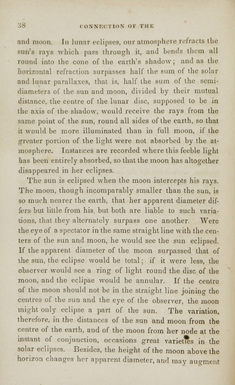CONNi:i I d»N OF THE and moon. In lunar eclipses, our atmosphere refracts the sun's rays which pass through it, and bends them all round into the cone of the earth's shadow; and as the horizontal refraction surpasses half the. sum of the solar and lunar parallaxes, that is, half the sum of the semi- diameters of the sun and moon, divided by their mutual distance, the centre of the lunar disc, supposed to be in the axis of the shadow, would receive the rays from the same point of the sun, round all sides of the earth, so that it would be more illuminated than in full moon, if the greater portion of the light were not absorbed by the at- mosphere. Instances are recorded where this feeble light has been entirely absorbed, so that the moon has altogether disappeared in her eclipses. The sun is eclipsed when the moon intercepts his rays. The moon, though incomparably smaller than the sun, is so much nearer the earth, that her apparent diameter dif- fers but little from his, but both are liable to such varia- tions, that they alternately surpass one another. Were the eye of a spectator in the same straight line with the cen- ters of the sun and moon, he would see the sun eclipsed. If the apparent diameter of the moon surpassed that of the sun, the eclipse would be total; if it were less, the observer would see a ring of light round the disc of the moon, and the eclipse would be annular. If the centre of the moon should not be in the straight line joining the centres of the sun and the eye of the observer, the moon might only eclipse a part of the sun. The variation, therefore, in the distances of the sun and moon from the centre of the earth, and of the moon from her node at the instant of conjunction, occasions great varieties in the solar eclipses. Besides, the height of the moon above the horizon changes her apparent diameter, and may augment