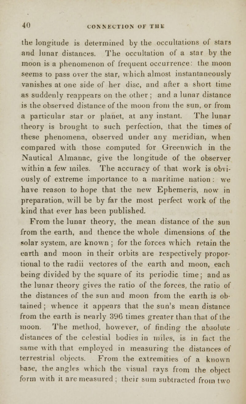 the longitude is determined by the occullations of stars and lunar distances. The occultation of a star by the moon is a phenomenon of frequent occurrence: the moon seems to pass over the star, which almost instantaneously vanishes at one side of her disc, and after a short time as suddenly reappears on the other ; and a lunar distance is the observed distance of the moon from the sun, or from a particular star or planet, at any instant. The lunar iheory is brought to such perfection, that the times of these phenomena, observed under any meridian, when compared with those computed for Greenwich in the Nautical Almanac, give the longitude of the observer within a few miles. The accuracy of that work is obvi- ously of extreme importance to a maritime nation : we have reason to hope that the new Ephemeris, now in preparation, will be by far the most perfect work of the kind that ever has been published. From the lunar theory, the mean distance of the sun from the earth, and thence the whole dimensions of the solar system, are known ; for the forces which retain the earth and moon in their orbits are respectively propor- tional to the radii vectores of the earth and moon, each being divided by the square of its periodic time; and as the lunar theory gives the ratio of the forces, the ratio of the distances of the sun and moon from the earth is ob- tained ; whence it appears that the sun's mean distance from the earth is nearly 396 times greater than that of the moon. The method, however, of finding the absolute distances of the celestial bodies in miles, is in fact the same with that employed in measuring the distances of terrestrial objects. From the extremities of a known base, the angles which the visual rays from the object form with it are measured : their sum subtracted from two