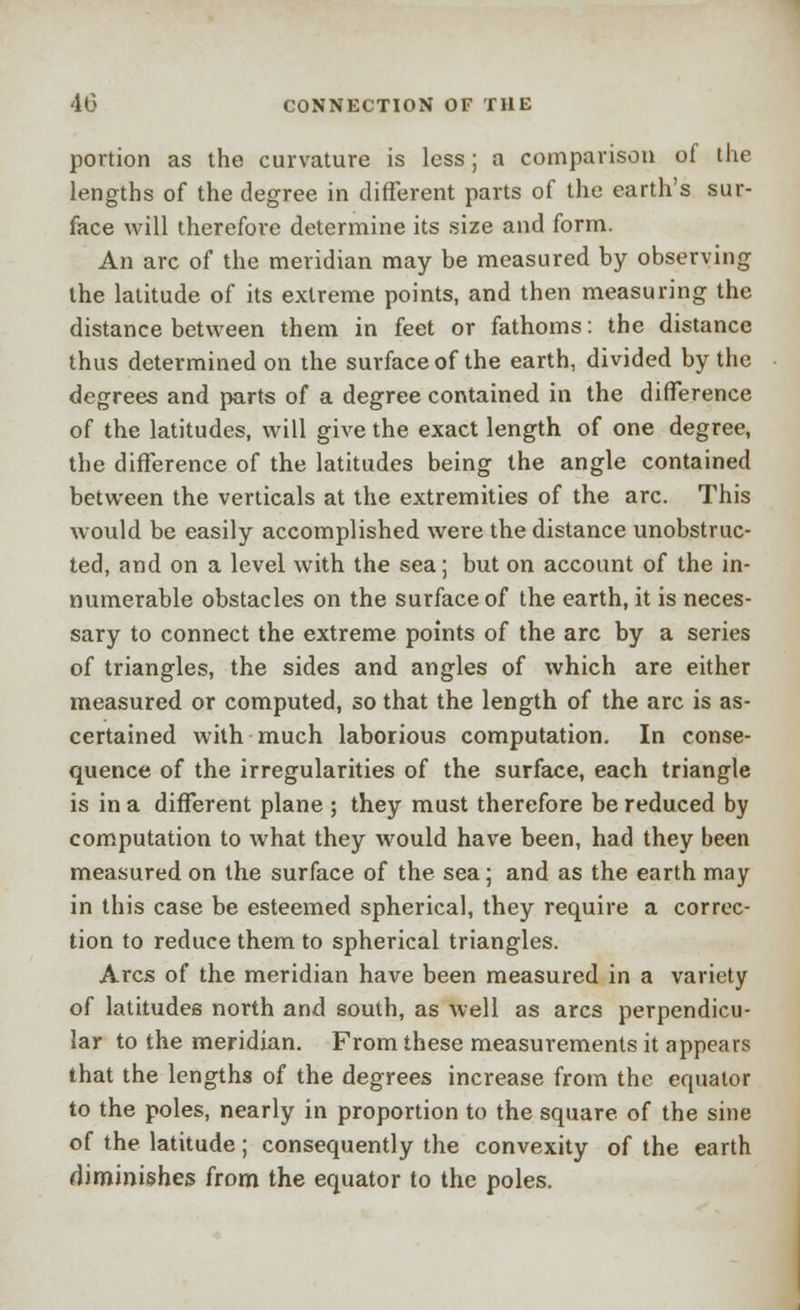 portion as the curvature is less; a comparison of the lengths of the degree in different parts of the earth's sur- face will therefore determine its size and form. An arc of the meridian may be measured by observing the latitude of its extreme points, and then measuring the distance between them in feet or fathoms: the distance thus determined on the surface of the earth, divided by the degrees and parts of a degree contained in the difference of the latitudes, will give the exact length of one degree, the difference of the latitudes being the angle contained between the verticals at the extremities of the arc. This would be easily accomplished were the distance unobstruc- ted, and on a level with the sea; but on account of the in- numerable obstacles on the surface of the earth, it is neces- sary to connect the extreme points of the arc by a series of triangles, the sides and angles of which are either measured or computed, so that the length of the arc is as- certained with much laborious computation. In conse- quence of the irregularities of the surface, each triangle is in a different plane ; they must therefore be reduced by computation to what they would have been, had they been measured on the surface of the sea; and as the earth may in this case be esteemed spherical, they require a correc- tion to reduce them to spherical triangles. Arcs of the meridian have been measured in a variety of latitudes north and south, as well as arcs perpendicu- lar to the meridian. From these measurements it appears that the lengths of the degrees increase from the equator to the poles, nearly in proportion to the square of the sine of the latitude; consequently the convexity of the earth diminishes from the equator to the poles.