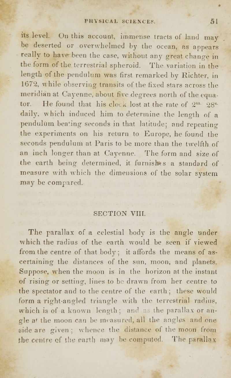 its level. On this account, immense tracts of land may be deserted or overwhelmed by the ocean, as appears really to have been the case, without any great change in the form of the terrestrial spheroid. The variation in the length of the pendulum was first remarked by Richter, in 1G72, while observing transits of the fixed stars across the meridian at Cayenne, about five degrees north of the equa- tor. He found that his clock lost at the rate of 2m- 28s- daily, which induced him to determine the leno-th of a pendulum bea'ing seconds in that latitude; and repeating the experiments on his return to Europe, he found the seconds pendulum at Paris to be more than the twelfth of an inch longer than at Cayenne. The form and size of the earth being determined, it furnishes a standard of measure with which the dimensions of the solar system may be compared. SECTION VIII. The parallax of a celestial body is the angle under ■which the radius of the earth would be seen if viewed from the centre of that body; it affords the means of as- certaining the distances of the sun, moon, and planets. Suppose, when the moon is in the horizon at the instant of rising or setting, lines to bo drawn from her centre to the spectator and to the centre of the earth ; these would form a right-angled triangle with the terrestrial radius, which is of a known length: and as the parallax or an- gle a* the moon can be measured, all the angles and one side are given ; whence the distance of the moon from the centre cf the earth may be computed. The parallax