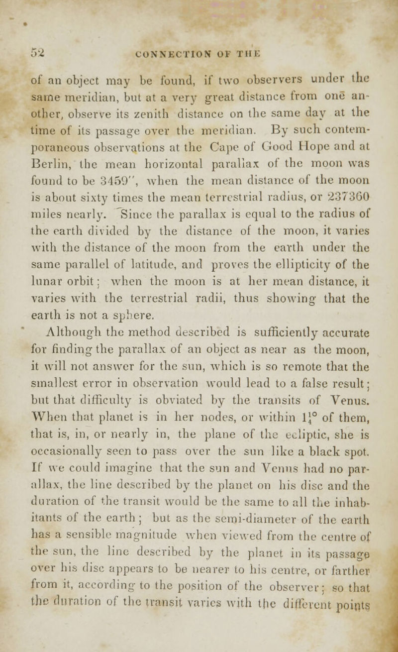 of an object may be found, if two observers under the same meridian, but at a very great distance from one an- other, observe its zenith distance on the same day at the time of its passage over the meridian. By such contem- poraneous observations at the Cape of Good Hope and at Berlin, the mean horizontal parallax of the moon was found to be 3459, when the mean distance of the moon is about sixty times the mean terrestrial radius, or 237360 miles nearly. Since the parallax is equal to the radius of the earth divided by the distance of the moon, it varies with the distance of the moon from the earth under the same parallel of latitude, and proves the ellipticity of the lunar orbit: when the moon is at her mean distance, it varies with the terrestrial radii, thus showing that the earth is not a sphere. Although the method described is sufficiently accurate for finding the parallax of an object as near as the moon, it will not answer for the sun, which is so remote that the smallest error in observation would lead to a false result: but that difficulty is obviated by the transits of Venus. When that planet is in her nodes, or within \\° of them, that is, in, or nearly in, the plane of the ecliptic, she is occasionally seen to pass over the sun like a black spot. If we could imagine that the sun and Venus had no par- allax, the line described by the planet on his disc and the duration of the transit would be the same to all the inhab- itants of the earth ; but as the semi-diameter of the earth has a sensible magnitude when viewed from the centre of the sun, the line described by the planet in its passage over his disc appears to be nearer to his centre, or farther from it, according to the position of the observer: so that the duration of the transit varies with the different points