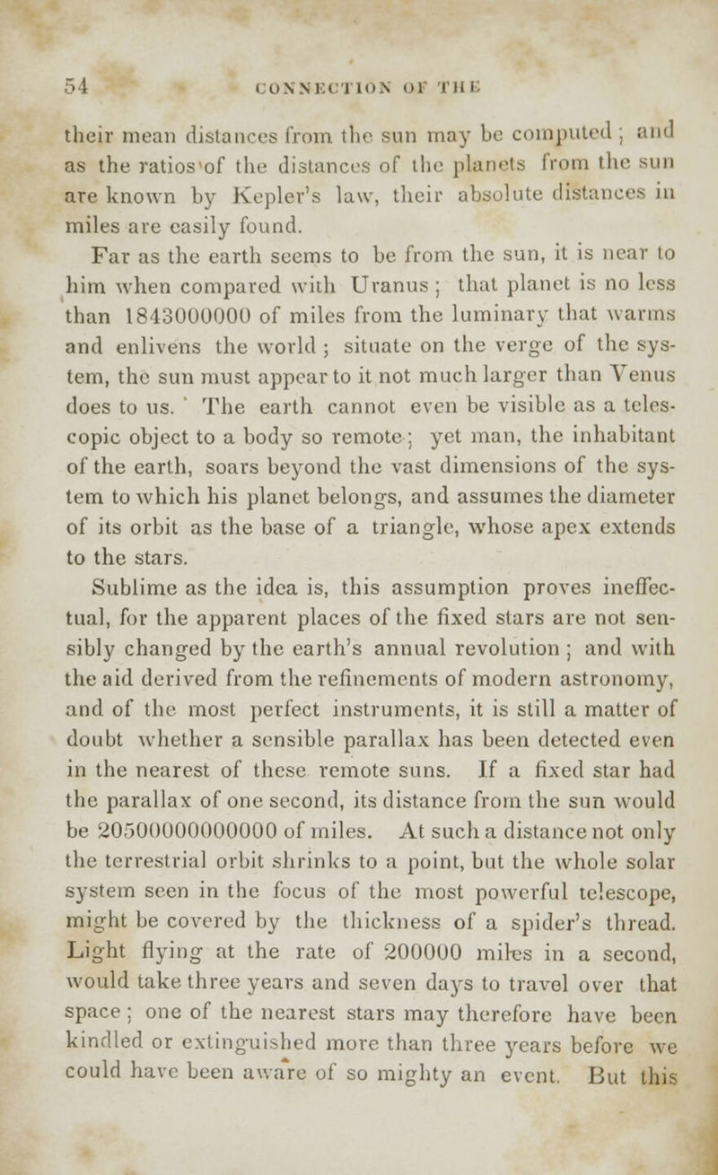 their mean distances from the sun may be computed .; and as the ratios'of the distances of the planets from the sun are known by Kepler's law, their absolute distances in miles are easily found. Far as the earth seems to be from the sun, it is near to him when compared with Uranus ; that planet is no less than 1843000000 of miles from the luminary that warms and enlivens the world ; situate on the verge of the sys- tem, the sun must appear to it not much larger than Venus does to us. ' The earth cannot even be visible as a teles- copic object to a body so remote: yet man, the inhabitant of the earth, soars beyond the vast dimensions of the sys- tem to which his planet belongs, and assumes the diameter of its orbit as the base of a triangle, whose apex extends to the stars. Sublime as the idea is, this assumption proves ineffec- tual, for the apparent places of the fixed stars are not sen- sibly changed by the earth's annual revolution ; and with the aid derived from the refinements of modern astronomy, and of the most perfect instruments, it is still a matter of doubt whether a sensible parallax has been detected even in the nearest of these remote suns. If a fixed star had the parallax of one second, its distance from the sun would be 20500000000000 of miles. At such a distance not only the terrestrial orbit shrinks to a point, but the whole solar system seen in the focus of the most powerful telescope, might be covered by the thickness of a spider's thread. Light flying at the rate of 200000 mires in a second, would take three years and seven days to travel over that space ; one of the nearest stars may therefore have been kindled or extinguished more than three years before we could have been aware of so mighty an event. But this