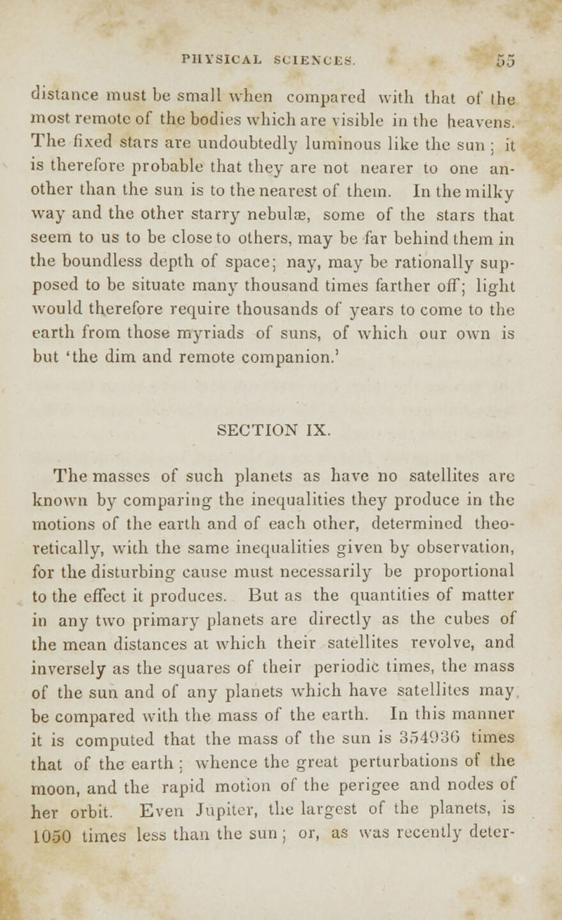 distance must be small when compared with that of the most remote of the bodies which are visible in the heavens. The fixed stars are undoubtedly luminous like the sun ; it is therefore probable that they are not nearer to one an- other than the sun is to the nearest of them. In the milky way and the other starry nebulae, some of the stars that seem to us to be close to others, may be far behind them in the boundless depth of space; nay, may be rationally sup- posed to be situate many thousand times farther off; light would therefore require thousands of years to come to the earth from those myriads of suns, of which our own is but 'the dim and remote companion.1 SECTION IX. The masses of such planets as have no satellites arc known by comparing the inequalities they produce in the motions of the earth and of each other, determined theo- retically, with the same inequalities given by observation, for the disturbing cause must necessarily be proportional to the effect it produces. But as the quantities of matter in any two primary planets are directly as the cubes of the mean distances at which their satellites revolve, and inversely as the squares of their periodic times, the mass of the sun and of any planets which have satellites may. be compared with the mass of the earth. In this manner it is computed that the mass of the sun is 354936 times that of the earth : whence the great perturbations of the moon, and the rapid motion of the perigee and nodes of her orbit. Even Jupiter, the largest of the planets, is 1050 times leas than the sun ; or, as was recently deter-