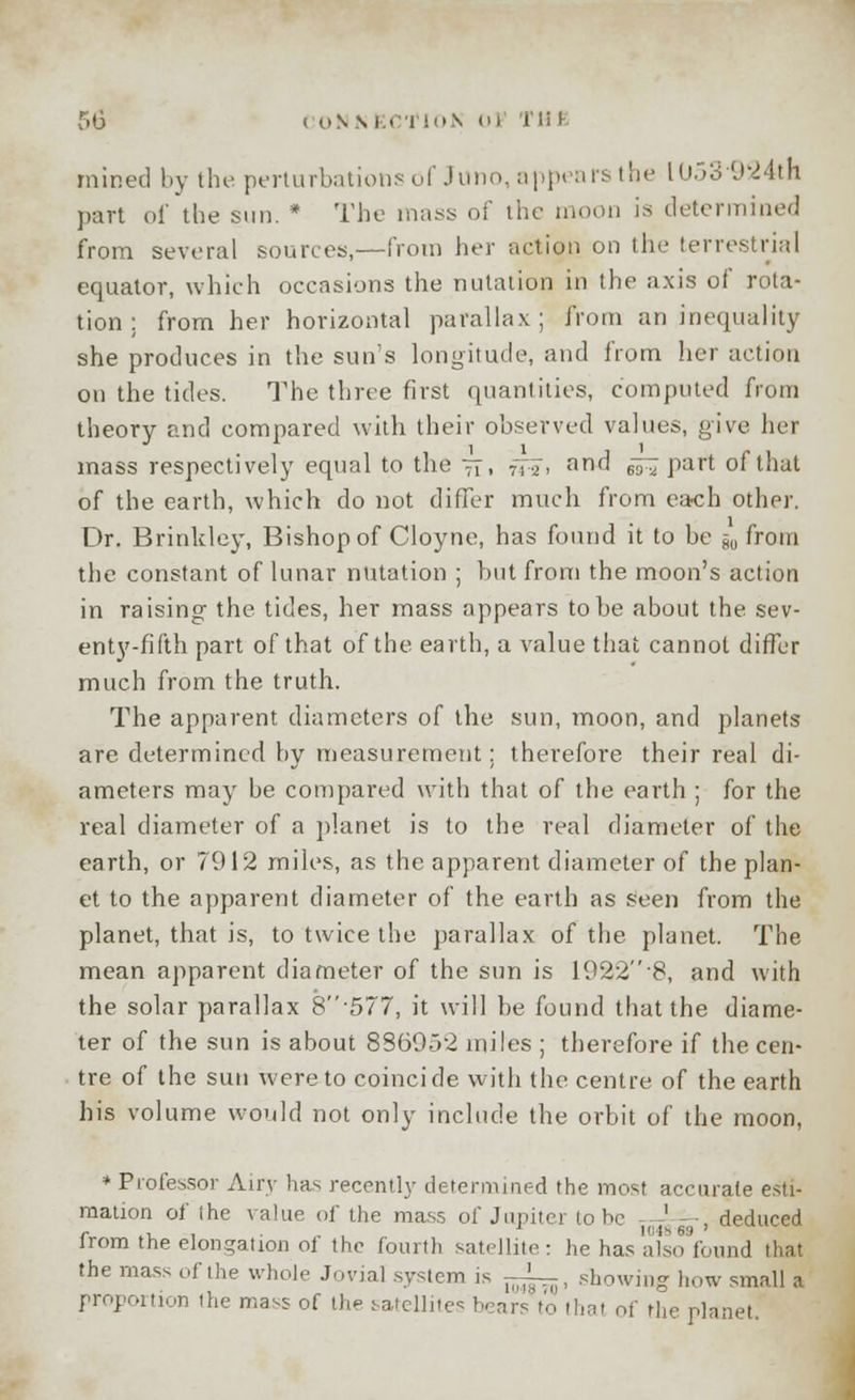 r»6 < onsEcrioN <>i int mined by the perturbations of Juno, appears the l053-924th part of the sun. * The mass of the moon is determined from several sources,—from her action on the terrestrial equator, which occasions the nutation in the axis of rota- tion ; from her horizontal parallax; from an inequality she produces in the sun's longitude, and from her action on the tides. The three first quantities, computed from theory and compared with their observed values, give her mass respectively equal to the tt. tH* and esl Part of that of the earth, which do not differ much from each other. Dr. Brinkley, Bishop of Cloyne, has found it to be -m from the constant of lunar nutation ; but from the moon's action in raising the tides, her mass appears to be about the sev- enty-fifth part of that of the earth, a value that cannot differ much from the truth. The apparent diameters of the sun, moon, and planets are determined by measurement: therefore their real di- ameters may be compared with that of the earth ; for the real diameter of a planet is to the real diameter of the earth, or 7912 miles, as the apparent diameter of the plan- et to the apparent diameter of the earth as seen from the planet, that is, to twice the parallax of the planet. The mean apparent diameter of the sun is 1922-8, and with the solar parallax 8-577, it will be found that the diame- ter of the sun is about 886952 miles ; therefore if the cen- tre of the sun were to coincide with the centre of the earth his volume would not only include the orbit of the moon, * Professor Airy has recently determined the most accurate esti- mation of the value of the mass of Jupiter to be -— —, deduced lrom the elongation ol the fourth satellite: he has also found that the mass of the whole Jovial system is -^, showing how small a proportion the mass of the satellites bears to (hat of the planet.