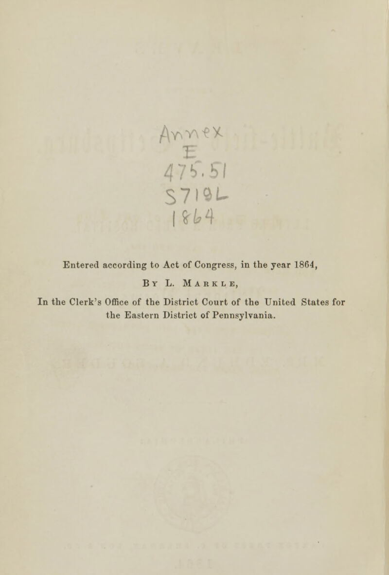 S7I9U IH4 Entered according to Act of Congress, in the year 1864, By L. Markle, In the Clerk's Office of the District Court of the United States for the Eastern District of Pennsylvania.