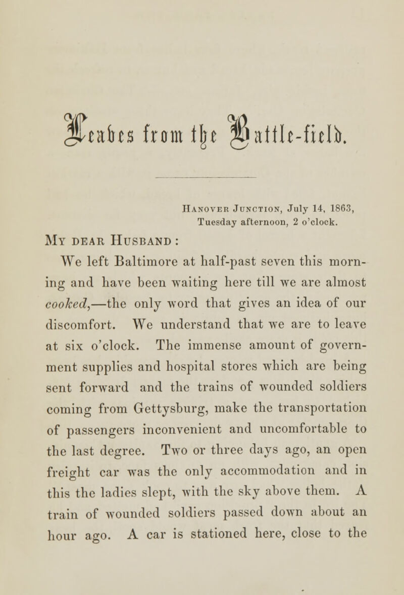 JUafos from fjje gjatth-fielb. Hanover Junction, July 14, 1863, Tuesday afternoon, 2 o'clock. My dear Husband : We left Baltimore at half-past seven this morn- ing and have been waiting here till we are almost cooked,—the only word that gives an idea of our discomfort. We understand that we are to leave at six o'clock. The immense amount of govern- ment supplies and hospital stores which are being sent forward and the trains of wounded soldiers coming from Gettysburg, make the transportation of passengers inconvenient and uncomfortable to the last degree. Two or three days ago, an open freight car was the only accommodation and in this the ladies slept, with the sky above them. A train of wounded soldiers passed down about an hour ago. A car is stationed here, close to the