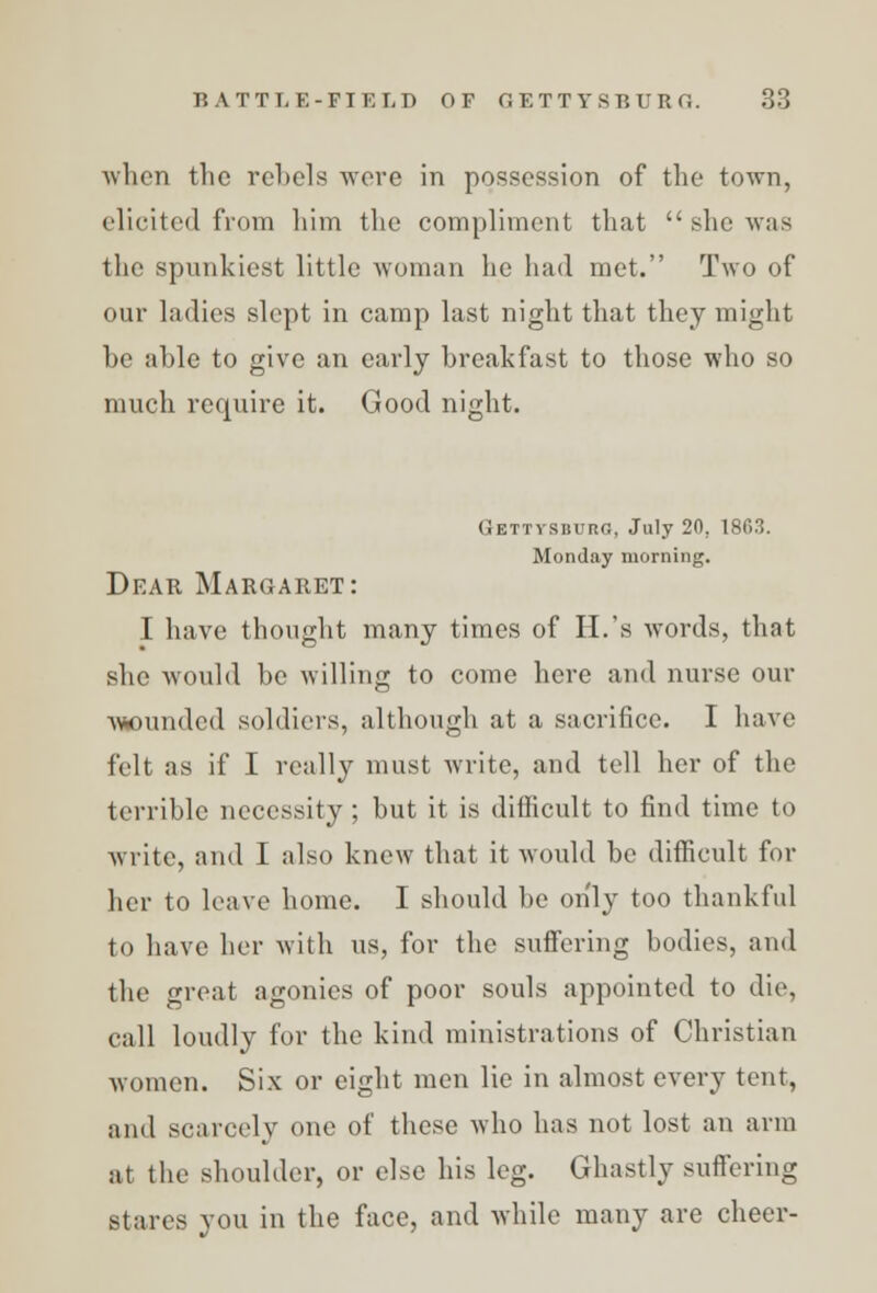 ■when the rebels were in possession of the town, elicited from him the compliment that  she was the spunkiest little woman he had met. Two of our ladies slept in camp last night that they might be able to give an early breakfast to those who so much require it. Good night. Gettysburg, July 20, 1863. Monday morning. Dear Margaret: I have thought many times of H.'s words, that she would be willing to come here and nurse our mmndcd soldiers, although at a sacrifice. I have felt as if I really must write, and tell her of the terrible necessity ; but it is difficult to find time to write, and I also knew that it would be difficult for her to leave home. I should be only too thankful to have her with us, for the suffering bodies, and the great agonies of poor souls appointed to die, call loudly for the kind ministrations of Christian women. Six or eight men lie in almost every tent, and scarcely one of these who has not lost an arm at the shoulder, or else his leg. Ghastly suffering stares you in the face, and while many are cheer-