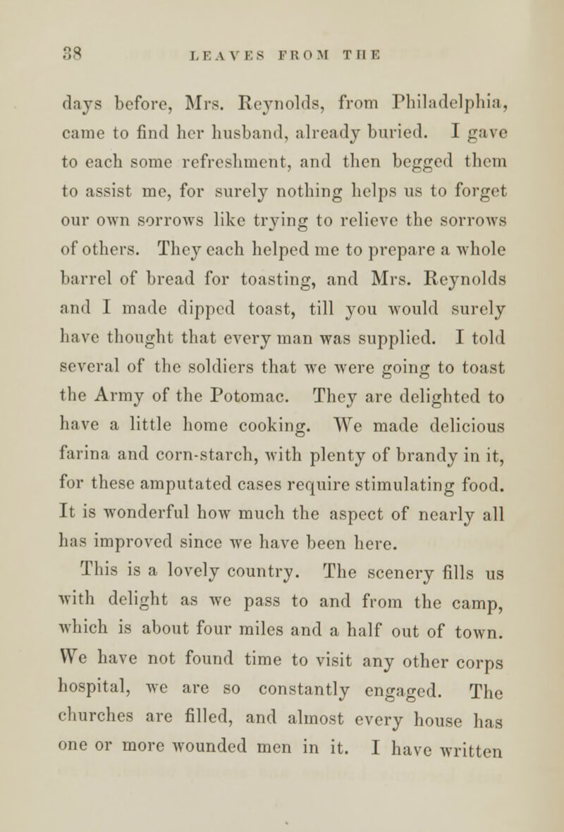 days before, Mrs. Reynolds, from Philadelphia, came to find her husband, already buried. I gave to each some refreshment, and then begged them to assist me, for surely nothing helps us to forget our own sorrows like trying to relieve the sorrows of others. They each helped me to prepare a whole barrel of bread for toasting, and Mrs. Reynolds and I made dipped toast, till you would surely have thought that every man was supplied. I told several of the soldiers that we were going to toast the Army of the Potomac. They are delighted to have a little home cooking. We made delicious farina and corn-starch, with plenty of brandy in it, for these amputated cases require stimulating food. It is wonderful how much the aspect of nearly all has improved since we have been here. This is a lovely country. The scenery fills us with delight as we pass to and from the camp, which is about four miles and a half out of town. We have not found time to visit any other corps hospital, we are so constantly engaged. The churches are filled, and almost every house has one or more wounded men in it. I have written