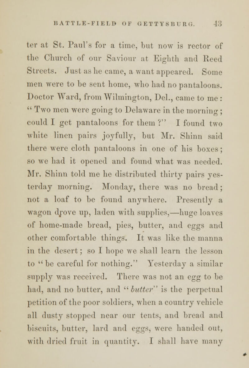 ter at St. Paul's for a time, but now is rector of the Church of our Saviour at Eighth and Reed Streets. Just as he came, a want appeared. Some men were to he sent home, who had no pantaloons. Doctor Ward, from Wilmington, Del., came to me :  Two men were going to Delaware in the morning ; could I get pantaloons for them ? I found two white linen pairs joyfully, but Mr. Shinn 3aid there were cloth pantaloons in one of his boxes; so we had it opened and found what was needed. Mr. Shinn told me he distributed thirty pairs yes- terday morning. Monday, there was no bread ; not a loaf to be found anywhere. Presently a wagon drove up, laden with supplies,—huge loaves of home-made bread, pies, butter, and eggs and other comfortable things. It was like the manna in the desert; so I hope we shall learn the lesson to be careful for nothing. Yesterday a similar supply was received. There was not an egg to be had, and no butter, and butter is the perpetual petition of the poor soldiers, when a country vehicle all dusty stopped near our tents, and bread and biscuits, butter, lard and eggs, were handed out, with dried fruit in quantity. 1 shall have many
