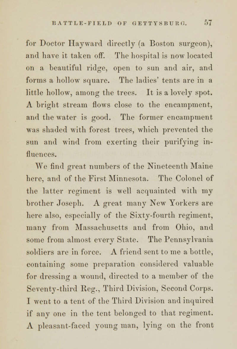 for Doctor Hayward directly (a Boston surgeon), and have it taken off. The hospital is now located on a beautiful ridge, open to sun and air, and forms a hollow square. The ladies' tents are in a little hollow, among the trees. It is a lovely spot. A bright stream flows close to the encampment, and the water is good. The former encampment was shaded with forest trees, which prevented the sun and wind from exerting their purifying in- fluences. We find great numbers of the Nineteenth Maine here, and of the First Minnesota. The Colonel of the latter regiment is well acquainted with my brother Joseph. A great many New Yorkers are here also, especially of the Sixty-fourth regiment, many from Massachusetts and from Ohio, and some from almost every State. The Pennsylvania soldiers are in force. A friend sent to me a bottle, containing some preparation considered valuable for dressing a wound, directed to a member of the Seventy-third Reg., Third Division, Second Corps. I went to a tent of the Third Division and inquired if any one in the tent belonged to that regiment. A pleasant-faced young man, lying on the front