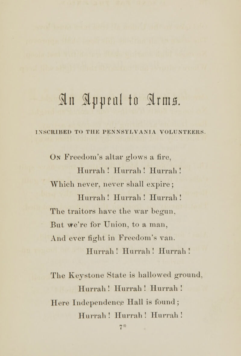 5ln Sljijmil to StrmjSf. INSCRIBE!* TO THE PENNSYLVANIA VOLUNTEERS. On Freedom's altar glows a fire, Hurrah ! Hurrah ! Hurrah ! Which never, never shall expire; Hurrah ! Hurrah ! Hurrah ! The traitors have the war begun. But We're for Union, to a man, And ever fight in Freedom's van. Hurrah ! Hurrah ! Hurrah ! The Keystone State is hallowed ground, Hurrah ! Hurrah ! Hurrah ! Here Independence Hall is found; Hurrah! Hurrah! Hurrah! 7*