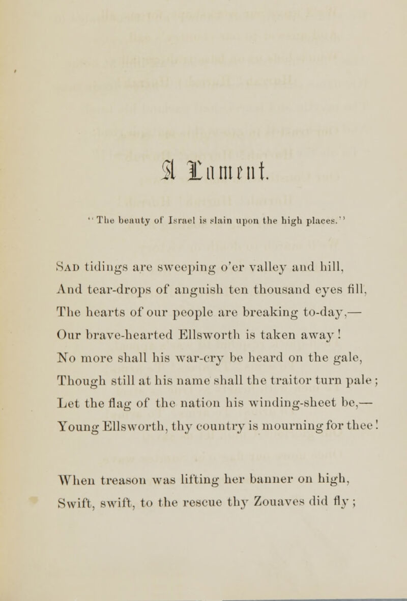  The beauty of Israel is slain upon the high places.'' Sad tidings are sweeping o'er valley and hill, And tear-drops of anguish ten thousand eyes fill. The hearts of our people are breaking to-day,— Our brave-hearted Ellsworth is taken away ! No more shall his war-cry be heard on the gale, Though still at his name shall the traitor turn pale ; Let the flag of the nation his winding-sheet be,— Young Ellsworth, thy country is mourning for thee! When treason was lifting her banner on high. Swift, swift, to the rescue thy Zouaves did fly ;