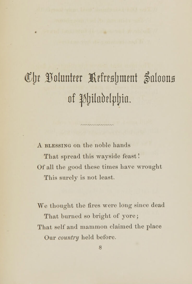 \)i Uolunteer JUfrajjmtnt $0(00110 of |J[rflnb?l{i[iia. A blessing on the noble hands That spread this wayside feast! Of all the good these times have wrought This surely is not least. We thought the fires were long since dead That burned so bright of yore; That self and mammon claimed the place Our country held before.