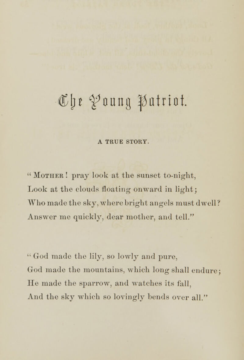 t ^oung patriot A TRUE STORY.  Mother ! pray look at the sunset to-night, Look at the clouds floating onward in light; Who made the sky, where bright angels must dwell'!' Answer me quickly, dear mother, and tell.  God made the lily, so lowly and pure, God made the mountains, which long shall endure; He made the sparrow, and watches its fall, And the sky which so lovingly bends over all.