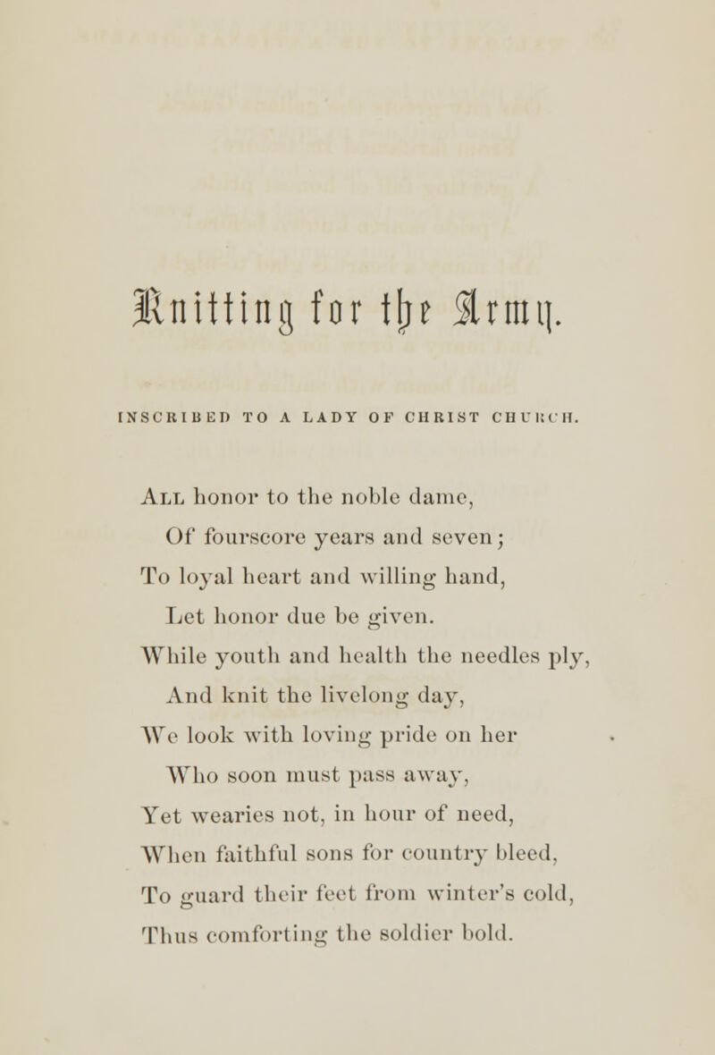 Knitting for tjje 3Umtj. INSCRIBED TO A LADY OF CHRIST CHURCH, All honor to the noble dame, Of fourscore years and seven; To loyal heart and willing hand, Let honor due be given. While youth and health the needles ply, And knit the livelong day, We look with loving pride on her Who soon must pass away, Yet wearies not, in hour of need, When faithful sons for country bleed. To eruard their feel from winter's cold, Thus comforting the soldier bold.