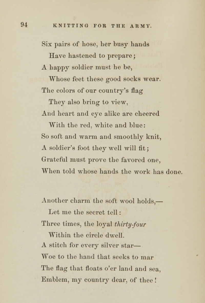 Six pairs of hose, her busy hands Have hastened to prepare; A happy soldier must he be, Whose feet these good socks wear. The colors of our country's flag They also bring to view, And heart and eye alike are cheered With the red, white and blue: So soft and warm and smoothly knit, A soldier's foot they well will fit; Grateful must prove the favored one, When told whose hands the work has done. Another charm the soft wool holds,— Let me the secret tell: Three times, the loyal thirty-four Within the circle dwell. A stitch for every silver star— Woe to the hand that seeks to mar The flag that floats o'er land and sea, Emblem, my country dear, of thee !