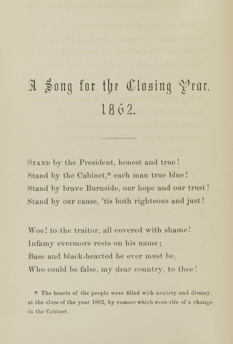 & |nng for iljr Closing ftar. 18 62. Stand by the President, honest and true! Stand by the Cabinet,* each man true blue ! Stand by brave Burnside, our hope and our trust ! Stand by our cause, 'tis both righteous and just! Woe! to the traitor, all covered with shame! Infamy evermore rests on his name; Base and black-hearted he ever must lie. Who could be false, my dear country, to thee ! * The hearts of the people were filled with anxiety nml dismay, at the close of the year 1802, V>y rumors which wire rife of a change in Hie Cabinet.