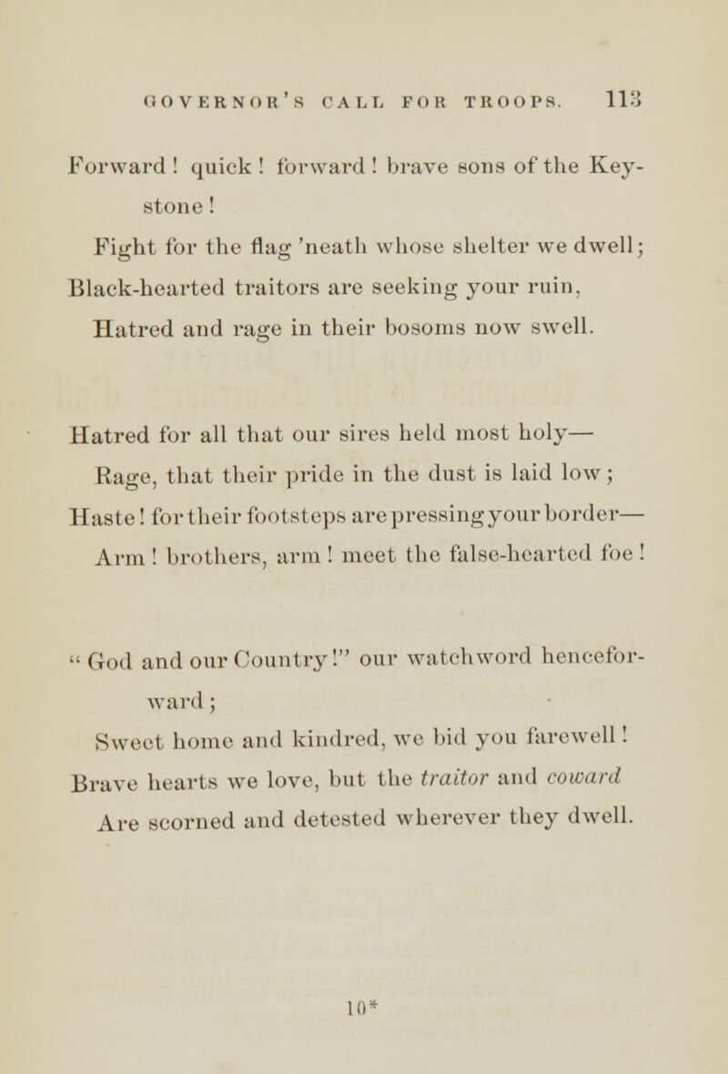 Forward ! quick ! forward ! brave sons of the Key- stone ! Fight for the flag 'neath whose shelter we dwell; Black-hearted traitors are seeking your ruin. Hatred and ra«;e in their bosoms now swell. Hatred for all that our sires held most holy— Rage, that their pride in the dust is laid low; Haste! for their footsteps are pressingyour border— Arm ! brothers, arm ! meet the false-hearted foe!  God and our Country! our watchword hencefor- ward ; Sweet home and kindred, we bid you farewell ! Brave hearts we love, but the traitor and coward Are scorned and detested wherever they dwell. 10*