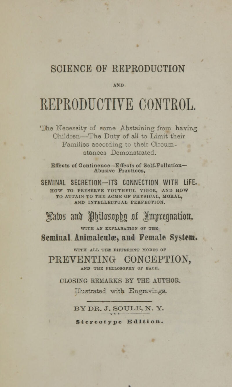 SCIENCE OF REPRODUCTION AND REPRODUCTIVE CONTROL. The Necessity of some Abstaining from having Children—The Duty of all to Limit their Families according to their Circum- stances Demonstrated. Effects of Continence—Effects of Self-Pollution— Abusive Practices, SEMINAL SECRETION-ITS CONNECTION WITH LiFE. HOW TO PEESEEVE YOUTHFUL VIGOE, AND HOW TO ATTAIN TO THE ACME OF PHYSICAL, MOEAL, AND INTELLECTUAL PEEFECTION. f atos attir i^tafe al Impwpatum. WITH AN EXPLANATION OF THE Seminal Animalcules, and Female System. WITH ALL THE DIFFERENT MODES OK PREVENTING CONCEPTION, AND THE PHILOSOPHY OF EACH. CLOSING REMARKS BY THE AUTHOR. Illustrated with Engravings. BY DR. J. SOULE, N. Y. Stereotype Edition.