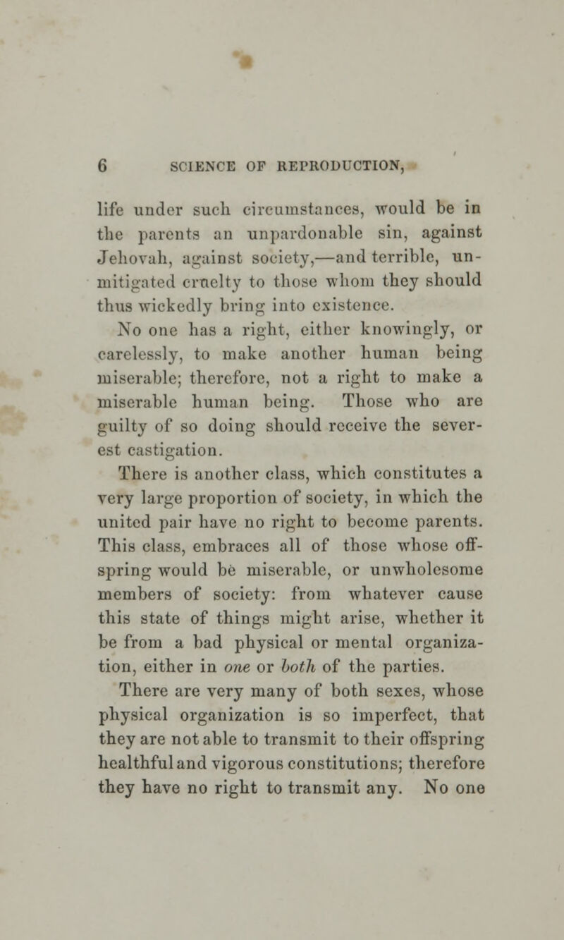 life under such circumstances, would be in the parents an unpardonable sin, against Jehovah, against society,—and terrible, un- mitigated cruelty to those whom they should thus wickedly bring into existence. No one has a right, either knowingly, or carelessly, to make another human being miserable; therefore, not a right to make a miserable human being. Those who are guilty of so doing should receive the sever- est castigation. There is another class, which constitutes a very large proportion of society, in which the united pair have no right to become parents. This class, embraces all of those whose off- spring would be miserable, or unwholesome members of society: from whatever cause this state of things might arise, whether it be from a bad physical or mental organiza- tion, either in one or both of the parties. There are very many of both sexes, whose physical organization is so imperfect, that they are not able to transmit to their offspring healthful and vigorous constitutions; therefore they have no right to transmit any. No one