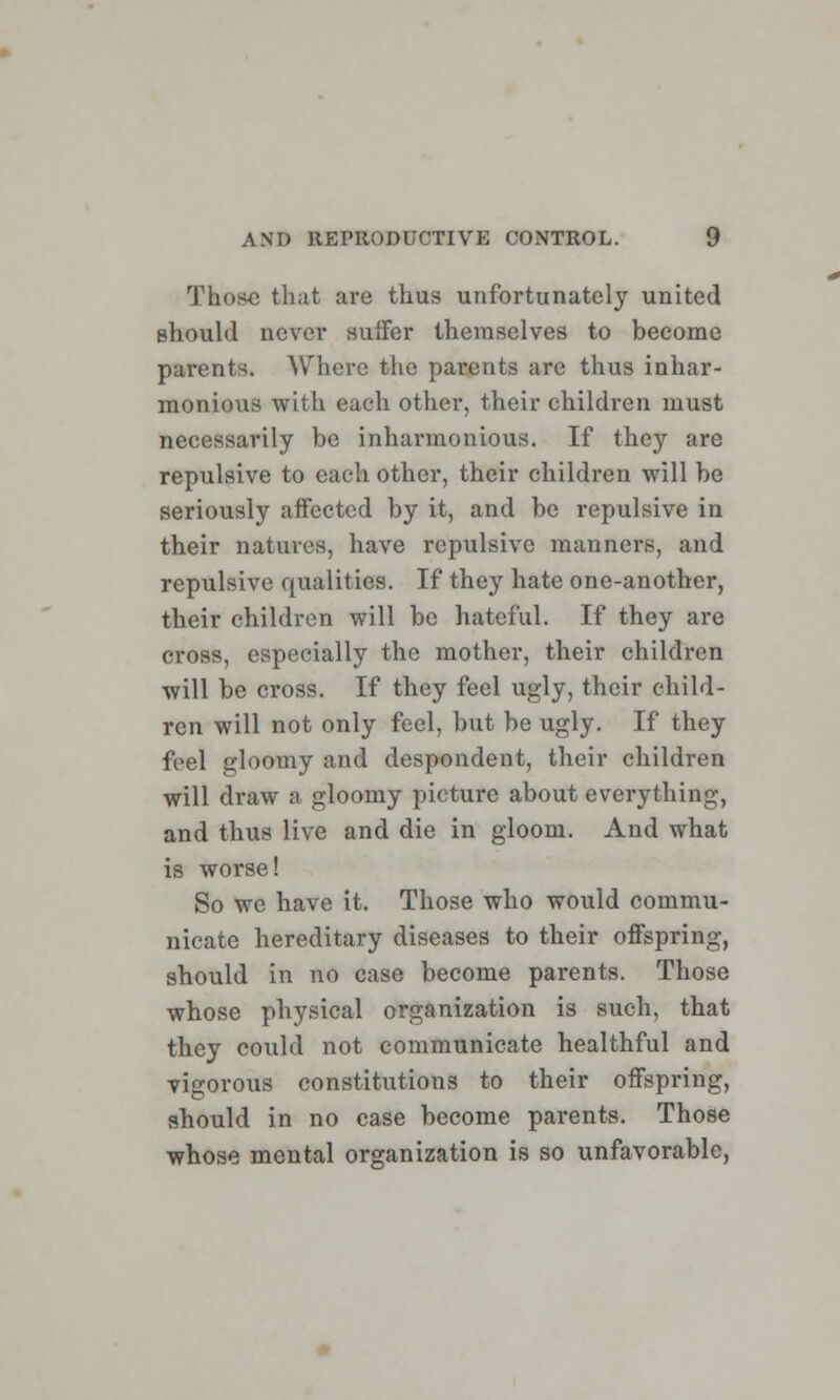 Those that are thus unfortunately united should never suffer themselves to become parents. Where the parents are thus inhar- monious with each other, their children must necessarily be inharmonious. If they are repulsive to each other, their children will be seriously affected by it, and be repulsive in their natures, have repulsive manners, and repulsive qualities. If they hate one-another, their children will be hateful. If they are cross, especially the mother, their children will be cross. If they feel ugly, their child- ren will not only feel, but be ugly. If they feel gloomy and despondent, their children will draw a gloomy picture about everything, and thus live and die in gloom. And what is worse! So we have it. Those who would commu- nicate hereditary diseases to their offspring, should in no case become parents. Those whose physical organization is such, that they could not communicate healthful and vigorous constitutions to their offspring, should in no case become parents. Those whose mental organization is so unfavorable,