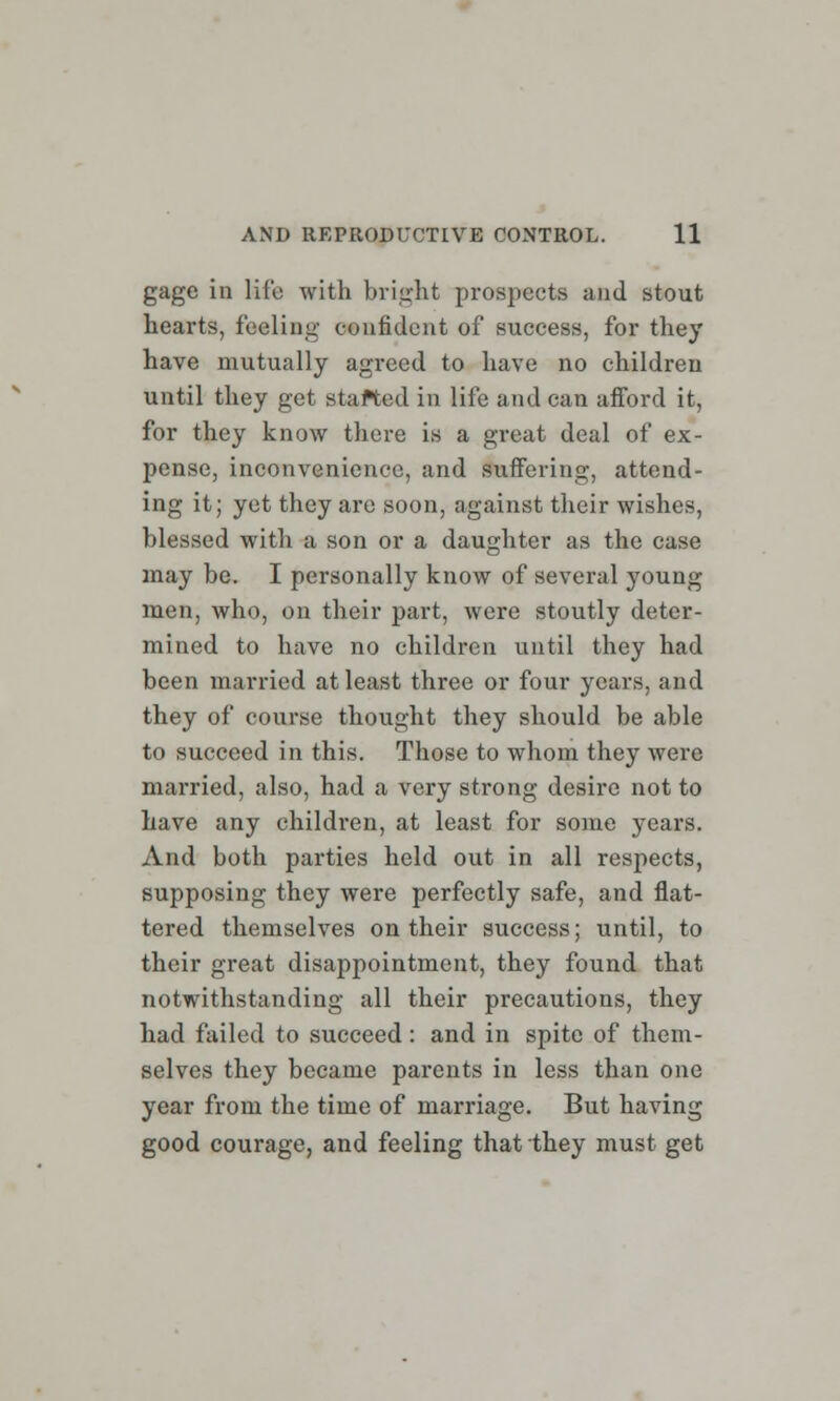 gage in life with bright prospects and stout hearts, feeling confident of success, for they have mutually agreed to have no children until they get stafted in life and can afford it, for they know there is a great deal of ex- pense, inconvenience, and suffering, attend- ing it; yet they arc soon, against their wishes, blessed with a son or a daughter as the case may be. I personally know of several young men, who, on their part, were stoutly deter- mined to have no children until they had been married at least three or four years, and they of course thought they should be able to succeed in this. Those to whom they were married, also, had a very strong desire not to have any children, at least for some years. And both parties held out in all respects, supposing they were perfectly safe, and flat- tered themselves on their success; until, to their great disappointment, they found that notwithstanding all their precautions, they had failed to succeed: and in spite of them- selves they became parents in less than one year from the time of marriage. But having good courage, and feeling that they must get