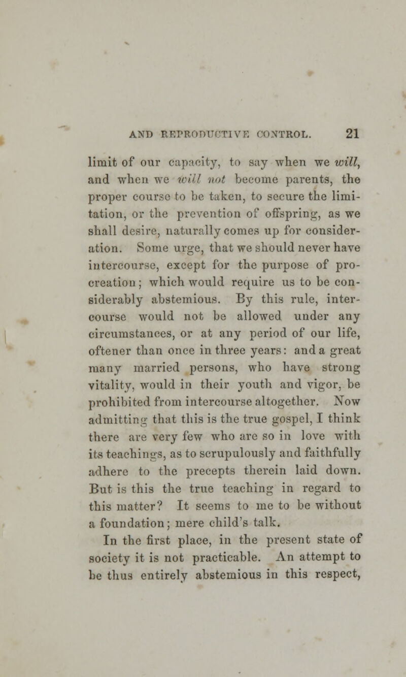 limit of our capacity, to say when we will, and when we will not become parents, the proper course to be taken, to secure the limi- tation, or the prevention of offspring, as we shall desire, naturally comes up for consider- ation. Some urge, that we should never have intercourse, except for the purpose of pro- creation; which would require us to be con- siderably abstemious. By this rule, inter- course would not be allowed under any circumstances, or at any period of our life, oftener than once in three years: and a great many married persons, who have strong vitality, would in their youth and vigor, be prohibited from intercourse altogether. Xow admitting that this is the true gospel, I think there are very few who are so in love with its teachings, as to scrupulously and faithfully adhere to the precepts therein laid down. But is this the true teaching in regard to this matter? It seems to me to be without a foundation; mere child's talk. In the first place, in the present state of society it is not practicable. An attempt to be thus entirely abstemious in this respect,