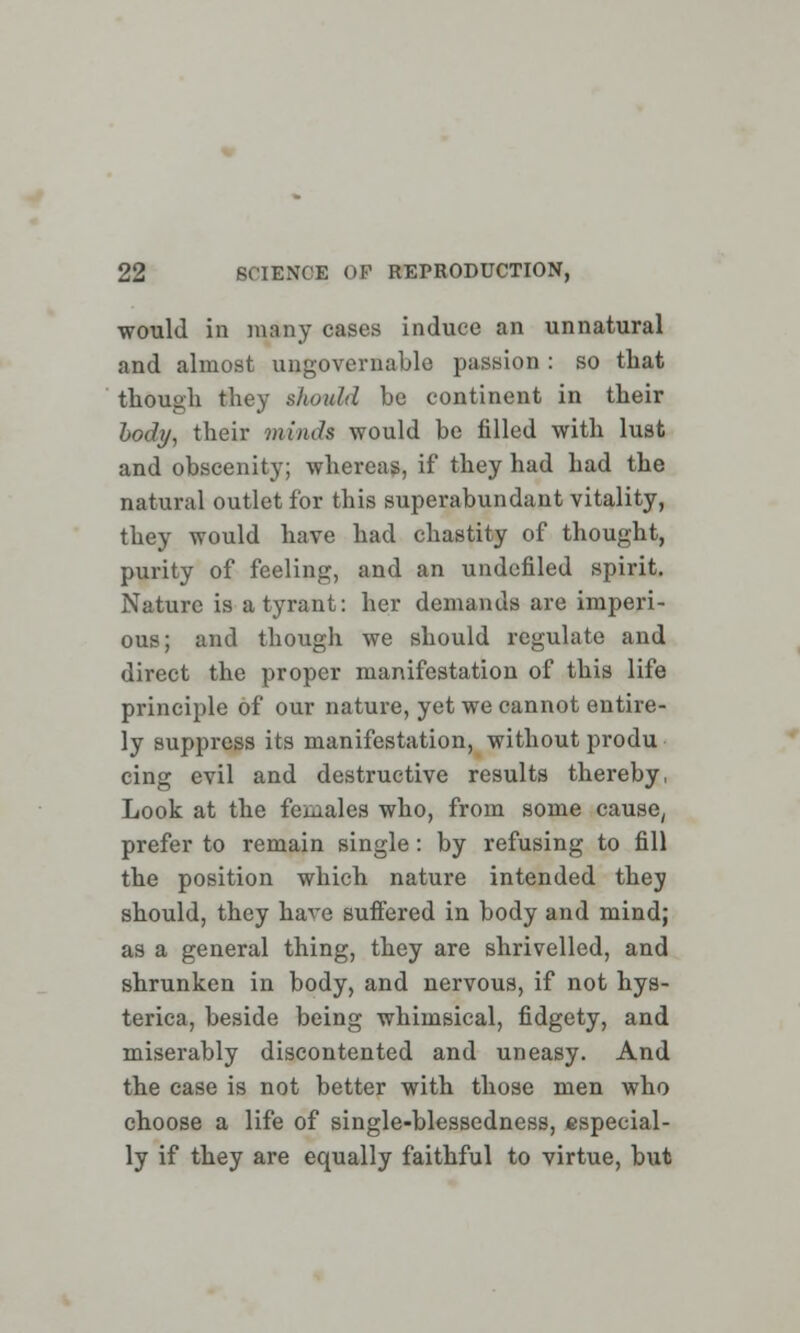 would in many cases induce an unnatural and almost ungovernable passion : so that though they should be continent in their body, their minds would be filled with lust and obscenity; whereas, if they had had the natural outlet for this superabundant vitality, they would have had chastity of thought, purity of feeling, and an undcfiled spirit. Nature is a tyrant: her demands are imperi- ous; and though we should regulate and direct the proper manifestation of this life principle of our nature, yet we cannot entire- ly suppress its manifestation, without produ cing evil and destructive results thereby, Look at the females who, from some cause, prefer to remain single: by refusing to fill the position which nature intended they should, they have suffered in body and mind; as a general thing, they are shrivelled, and shrunken in body, and nervous, if not hys- terica, beside being whimsical, fidgety, and miserably discontented and uneasy. And the case is not better with those men who choose a life of single-blessedness, especial- ly if they are equally faithful to virtue, but