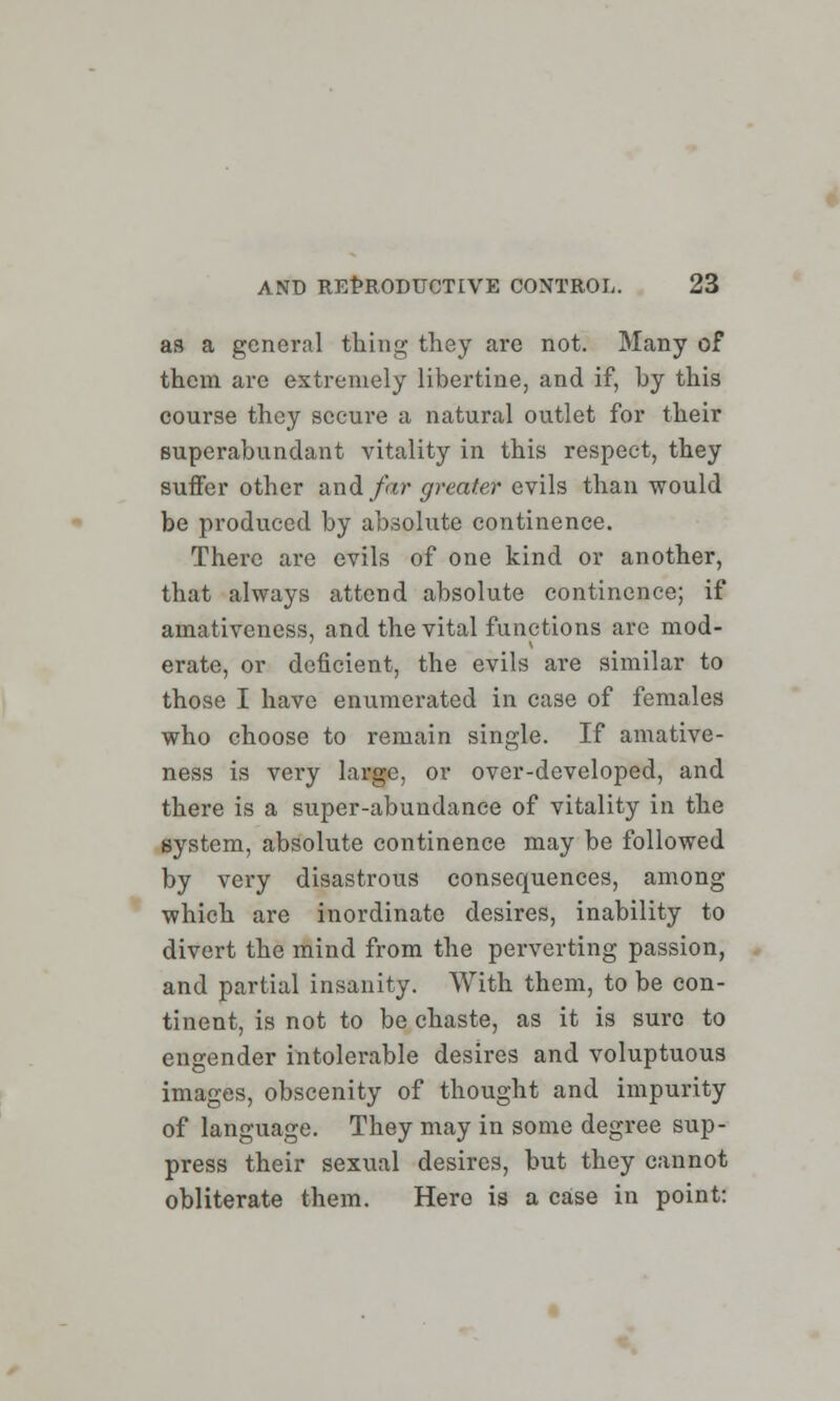 as a general thing they are not. Many of them are extremely libertine, and if, by this course they secure a natural outlet for their superabundant vitality in this respect, they suffer other and far greater evils than would be produced by absolute continence. There are evils of one kind or another, that always attend absolute continence; if amativeness, and the vital functions are mod- erate, or deficient, the evils are similar to those I have enumerated in case of females who choose to remain single. If amative- ness is very large, or over-developed, and there is a super-abundance of vitality in the system, absolute continence may be followed by very disastrous consequences, among which are inordinate desires, inability to divert the mind from the perverting passion, and partial insanity. With them, to be con- tinent, is not to be chaste, as it is sure to engender intolerable desires and voluptuous images, obscenity of thought and impurity of language. They may in some degree sup- press their sexual desires, but they cannot obliterate them. Hero is a case in point: